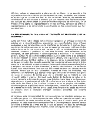 11



idéntico, incluso en documentos y discursos de los libros, no se permite a los
sujetosdiscentes existir con sus propias representaciones, sus dudas, sus certezas.
El aprendizaje se concibe más bien en función de las carencias, en términos de
informaciones de que dispone el alumno, que con relación a sus representaciones.
Los trabajos de André Giordan y Gérard De Vecchi han puesto de relieve que, sin un
trabajo previo sobre las representaciones de los alumnos, persisten las antiguas
representaciones y se compromete la construcción de los conocimientos que hay
que aprender.


LA SITUACIÓN-PROBLEMA: ¿UNA METODOLOGÍA DE APRENDIZAJE DE LA
HISTORIA?

Junto con Michel Huber (2000) hemos intentado proponer un enfoque teórico de la
práctica de la situaciónproblema, exponiendo sus especificidades como enfoque
pedagógico y sus características en la enseñanza de la historia. El profesor tiene
que tener claros los conceptos en los que se basan los contenidos históricos. En los
cursos de formación que imparto, sea cual sea el país, he podido constatar que los
docentes (maestro o profesor) no han sido formados para reflexionar sobre
conceptos, ya sean generales y transdisciplinares o históricos. Y es impo rtante,
porque, aunque no se sea historiador profesional, si se está atento a los conceptos
en los que reposan los textos informativos que se utilizan, uno se puede dar cuenta
de cuándo el autor del libro «patina» y no depender así de la representación social
de la que es vector. Por ejemplo, presentar las invasiones bárbaras como la única
causa de la escisión del Imperio romano es hacer que funcione una causalidad única
y exógena: una causa sola (las invasiones) y exterior (los bárbaros que venían de
fuera). Todo lector debería saber que con ello se está haciendo una caricatura de la
historia, incluso que se está falsificando. Cuando se habla de invasiones, nos
referimos a un fenómeno que abarca varios siglos utilizando un término que pone
en juego el concepto de tiempo para dar a entender que se trataría de una
«irrupción súbita y masiva». De igual modo, hablar de bárbaros es incluir en la
misma categoría a decenas de pueblos muy distintos, tratar igual a los hunos que
defendieron el lmperio desde el siglo III y a los hunos que lo atacaron dos siglos
más tarde. Los libros y los docentes, incluso a veces los propios historiadores,
cuando vulgarizan el producto de sus investigaciones, simplifican, no para ayudarse
en la tarea de enseñar, como se dice a veces, sino porque en su deseo de producir
un discurso claro e inteligible manejan conceptos diferentes con extrema
negligencia.

Al constatar esta homogeneidad de representaciones, he intentado proponer un
modelo que rompa con estas representaciones unívocas y permita un espacio para
la construcción de otras representaciones, tanto para el alumno como para el
profesor. No cabe duda de que el modelo no es ni único ni perfecto, pero me parece
que tiene el mérito de ir más allá de lo que los actores del acto de aprendizaje
podrían contemplar como puntos muertos. Estos son algunos de sus principios.
 