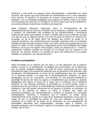 13



históricos y más tarde con algunos otros representados o defendidos por otros
alumnos. Ello supone que esta dimensión de confrontación con el «otro-presente»
(otro alumno, el maestro) se encuentra de manera consecuente en la situación
problema y en la estrategia pedagógica que propone el maestro. Este es un tercer
nivel de puntos de vista que no se sitúa en el mismo plano que los dos anteriores:
los constructivistas lo denominan conflicto sociocognitivo.

Estos enfoques diferentes repercuten sobre la homogeneidad de las
representaciones de los alumnos y también de los maestros, a quienes van a ayudar
a construir un entramado más complejo de los acontecimientos y fenómenos
históricos que tienen que explicar en clase. También supone que el docente se haga
a la idea de que el objetivo central a la hora de poner al alumno en situación de
investigar no es el de elegir entre los testigos que entran en juego en la
situación-problema, sino confrontarlos para así poder acercarse más a la compleja
realidad de toda situación histórica. Tener una visión crítica de los testimonios no se
parece en nada a la que consiste en preguntarse acerca de la fiabilidad del testigo
histórico y de lo que nos aporta. Esta riqueza, unida a la práctica de la « misión» 6 ,
proporciona múltip les puertas de entrada en el trabajo que se propone a los
alumnos, les permite construir un sentido sin tener que estancarse en su propia
realidad, su presente o sus representaciones.


Conflicto sociocognitivo

Dicha pluralidad en la relación con los otros y en las relaciones con el entorno
político y social no es simplemente un catálogo de la diversidad y de la diferencia,
que se habrían quedado estáticas. Se trata de tomar consciencia de que esta
pluralidad da lugar a las situaciones históricas que se presentan a los alumnos y que
constituyen, simultáneamente, el motor de las modificaciones que van a operarse
en la situación-pasado y el motor de la situaciónproblema presente, es decir,
pedagógica, que se va a presentar a los alumnos. En una situación-problema, la
pluralidad de puntos de vista no supone un impedimento que necesite un aparato
pedagógico que separe el grano de la paja, sino al contrario, es el elemento
dinámico. En una situación problema, la pluralidad es, al mismo tiempo, motor y
obstáculo que hay que salvar, la complejidad que habrá que aprender a convertir en
problema y que sólo puede convertirse en tal porque la situación es compleja. En
cuanto a los alumnos se refiere, es como si tuvieran que tratar las
situaciones-problema con representaciones y analizar la situación con conceptos
metodológicos, históricos y filosóficos que el maestro no puede obviar
indefinidamente como sucede en el caso de la enseñanza-exposición. Así se corre el
riesgo de que la pluralidad de puntos de vista que presenta la situación se
convierta, en el mejor de los casos, en un pluralismo, en una yuxtaposición de
identidades diferentes pero impenetrables, cerradas sobre sí mismas. La
situación-problema, por el contrario, supone un encuentro con lo extranjero, con lo
insólito, con el otro.
 