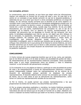 14



Los conceptos, primero

La consecuencia, para el docente, es que tiene que elegir entre las infonnaciones,
realizar una seleeción en función de un punto de vista u otro. Es más fácil si se
centra en un concepto al que decide convertir en eje de la situación-problema, a
sabiendas de que va a tener que recurrir a otros conceptos periféricos a lo largo del
trabajo. En las ciencias resulta corriente que el docente se dé como objetivo un
concepto clave y que intente alcanzarlo con estrategias pedagógicas propias que, en
principio van a enseñar al alumno a tener un enfoque científico. Con la historia, al
menos tal y como se imparte ahora, sucede algo muy distinto. Se da una doble
discordancia: por una parte, explícitamente los conceptos no son el eje de la
enseñanza de la historia, sino un abanico de hechos, acontecimientos, de la
sociedad, del panorama que se despliega en función del eje temporal; por otra
parte, la estrategia pedagógica que más se usa es, con algún que otro retoque, la
de la narración, la exposición, estrategia esta que nada tiene en común con el
enfoque histórico. No creemos que la situación-problema o, mejor dicho, la
investigación que pretende despertar pueda confundirse con la del
historiador-investigador, pero sí creemos que necesita que se ponga en práctica un
enfoque más coherente con lo que piensa de la historia la ciencia histórica, así como
también opinamos que es bueno que se lleven a cabo procesos cognitivos más ricos
que los que se dan en una simple situación de transmisión oral cuya finalidad será
su posterior restitución.


CONCLUSIONES

1) Cierto número de nuevas exigencias tendrían que ver la luz, como, por ejemplo,
que en los libros de texto y en la clase se diera una pluralidad de puntos de vista y
de interpretaciones de los acontecimientos históricos principales. Dicha pluralidad
daría lugar a una mejor comprensión entre los pueblos y -esto lo añadimos
nosotros- a una formación del pensamiento complejo.

2) Si el discente no es una página en blanco y participa en esta pluralidad de puntos
de vista y de interpretaciones a través de representaciones colectivas o sociales,
parece indispensable trabajar sobre las representaciones de los actores de la
situación de aprendizaje, porque aprender es desplazar las propias
representaciones. El docente debería tanto conocer los conceptos que enseña -que,
de hecho, son el nudo sobre el que se estructuran las representaciones-, como
tomar en cuenta las representaciones sociales de sus alumnos.

3) Por lo mismo, no puede ignorar sus propias representaciones y las que
proporcionan los textos de los libros o los documentos que utiliza.

4) Por su propia naturaleza explicativa y narrativa, los textos históricos presentan
una dificultad real de comprensión a los alumnos y ponen en tela de juicio la
naturaleza del acto de lectura que se les pide en función de su edad. ¿Bastaría con
volver a redactar los textos históricos que están en los libros o habría que crear otra
 