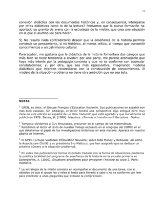 15



conexión didáctica con los documentos históricos y, en consecuencia, interesarse
por otras didácticas como la de la lectura? Pensamos que la nueva formación ha
aportado su granito de arena con la estrategia de la misión, que crea una situación
en la que el alumno lee para hacer.

5) No resulta nada contradictorio desear que la enseñanza de la historia permita
construir un pensamiento, si no histórico, al menos crítico, al tiempo que transmitir
conocimientos y un patrimonio cultural.

Para acabar, me gustaría que la didáctica de la historia fomentara dos campos que
más bien se tiene tendencia a olvidar: por una parte, me parece aconsejable que
haya más interés por la pedagogía concreta y que no se conforme con acumular
constataciones; y, por otra, que sea más especulativa, imaginando modelos
didácticos que intenten reconciliarse con la construcción de conocimientos. El
modelo de la situación-probtema no tiene otra ambición que no sea ésta.




NOTAS

1
  GFEN, es decir, el Groupe Français d'Education Nouvelle. Sus publicaciones en español son
más bien escasas. Sin embargo, el lector tendrá una perspectiva algo antigua pero muy
clara en esta edición en español de un libro traducido que está agotado y que inicialmente se
publicó en 1978: Bassis, H. (1999). Maestros. ¿Formar o transformar? Barcelona: Gedisa.

2
 Tampoco olvidamos a Guy Brousseau, precursor en el campo de las matemáticas.
3
 Remitimos al lector al texto de nuestro trabajo expuesto en el congreso del COMIE en el
que detallamos el papel de los investigadores británicos en esta materia. Aparece en nuestra
página de internet.

4
  El GVEN (Groupe Valdôtain d'Éducation Nouvelle, sobre todo Money y Reboulaz, así como
la Associazone Clio'92 y su presidente Ivo Mattozzi, que han aceptado que se dedique un
próximo número a la situación-problema).

5
  En estas dos publicaciones hemos intentado traducir con la forma de situaciones-problema
la práctica totalidad del programa de enseñanza de la historia en la escuela primaria en
Dalongeville, A. (2000). Situations-problèmes pour enseigner l'histoire au cycle 3. París:
Hachette.

6
 La estrategia de la misión consiste en acompañar el documento de una tarea, con el
objetivo de que el grupo lea y relea el texto para llevarla a cabo y no se conforme con leer
para contestar a unas preguntas que evalúen la comprensión.
 