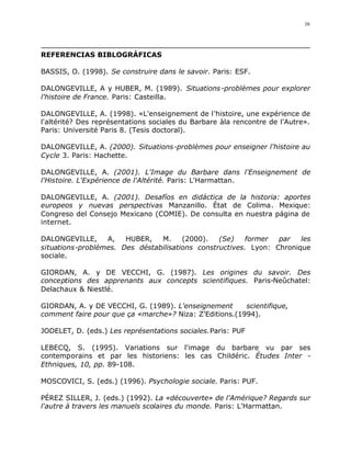16




REFERENCIAS BIBLOGRÁFICAS

BASSIS, O. (1998). Se construire dans le savoir. Paris: ESF.

DALONGEVILLE, A y HUBER, M. (1989). Situations -problèmes pour explorer
l'histoire de France. Paris: Casteilla.

DALONGEVILLE, A. (1998). «L'enseignement de l'histoire, une expérience de
l'altérité? Des représentations sociales du Barbare àla rencontre de l'Autre».
Paris: Université Paris 8. (Tesis doctoral).

DALONGEVILLE, A. (2000). Situations-problèmes pour enseigner l'histoire au
Cycle 3. Paris: Hachette.

DALONGEVILLE, A. (2001). L'Image du Barbare dans l'Enseignement de
l'Histoire. L'Expérience de l'Altérité. Paris: L'Harmattan.

DALONGEVILLE, A. (2001). Desafíos en didáctica de la historia: aportes
europeos y nuevas perspectivas Manzanillo. État de Colima. Mexique:
Congreso del Consejo Mexicano (COMIE). De consulta en nuestra página de
internet.

DALONGEVILLE,     A,   HUBER,   M.     (2000).   (Se)   former   par   les
situations-problèmes. Des déstabilisations constructives. Lyon: Chronique
sociale.

GIORDAN, A. y DE VECCHI, G. (1987). Les origines du savoir. Des
conceptions des apprenants aux concepts scientifiques. Paris-Neûchatel:
Delachaux & Niestlé.

GIORDAN, A. y DE VECCHI, G. (1989). L'enseignement      scientifique,
comment faire pour que ça «marche»? Niza: Z'Editions.(1994).

JODELET, D. (eds.) Les représentations sociales.Paris: PUF

LEBECQ, S. (1995). Variations sur l'image du barbare vu par ses
contemporains et par les historiens: les cas Childéric. Études Inter -
Ethniques, 10, pp. 89-108.

MOSCOVICI, S. (eds.) (1996). Psychologie sociale. Paris: PUF.

PÉREZ SILLER, J. (eds.) (1992). La «découverte» de l'Amérique? Regards sur
l'autre à travers les manuels scolaires du monde. Paris: L'Harmattan.
 