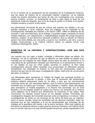 3



4) En el terreno de la socialización de los resultados de la investigación histórica,
que las clases de historia de la universidad intentan vulgarizar, ya es habitual
acallar los propios elementos que hacen de ella une investigación viva: procesos,
puntos muertos, errores. La socialización se lleva a cabo sobre la base de une
coherencia lineal del después, que no le da ninguna opción ni al lector ni al oyente.
También tendería a excluir al otro lector.

Soy plenamente consciente de que las criticas que expreso son rápidas y de que
podrían ampliarse a otras materias. Para mis trabajos me he inspirado en las
investigaciones realizadas por Giordan y De Vecchi (1987, 1989) en didáctica de las
ciencias y, más concretamente, de la biología. A grandes rasgos, comparto el mismo
modelo didáctico, con adaptaciones y especificidades propias del campo disciplinar
histórico, modelo 2 al que denomino situación-problema. Pero su difusión en historia
parece mas lenta debido, por une parte, a que es muy reciente y, por otra, a que el
modelo constructiviste y la materia histórica tienen un pasado común más
conflictivo (Dalongeville, 2001).


DIDÁCTICA DE LA HISTORIA Y CONSTRUCTIVISMO: ¿POR QUE ESTE
DIVORCIO?

Las razones son, sin luger a dudas, múltiples y diferentes según los países. Sin
embargo, me da la i presión de que la reflexión en este ámbito ha estado muy
                        m
marcada por los trabajos de Jean Piaget. Buena parte de ellos se centraron en la
naturaleza de las operaciones mentales que intervienen en el pensamiento formal y
en las edades en que los niños podían ponerlas en práctica. Si bien estas
investigaciones parecen haber resultado muy provechosas en diferentes campos
disciplinares, los resultados en historia no han sido tan concluyentes, hasta el
extremo de que hoy en día pocos investigadores hablan realm ente de construcción
del saber en historia 3

Las dificultades para transponer el modelo de Piaget con exactitud tendrán su
repercusión y conducirán a pensar o bien que la formación del pensamiento
histórico debería posponerse hasta los 16 años, o bien que los conocimientos
históricos serían de une naturaleza distinta y que la historia sería básicamente une
narración que no habría que “inventer” , sino entender y restituir. Estas dificultades
para transponer el modelo piagetiano a la historia han provocado que en Gran
Bretaña y en los Estados Unidos se vuelva con fuerza a la narración de la historia
como didáctica de la historia que oficialmente se preconiza en las clases. Este
movimiento ha cobrado mucha fuerza en los Estados Unidos, fomentado por
investigadores llegados de horizontes diversos como la lingüística o la lectura. Tales
investigaciones se basan en las lecciones de los libros de texto que se redactan
como si fueran novelas. Ponen de manifiesto que los alumnos entienden mejor las
lecciones que se han redactado a la luz de conocimientos que provienen de los
trabajos de la gramática del cuento y de la teoría narrativa. ¿Pero qué objetivo de
formación se pretende ofrecer a estos jóvenes alumnos? Dominar une historia oficial
que no conoce más que une sole versión puede tranquilizar ciertas inquietudes («los
 