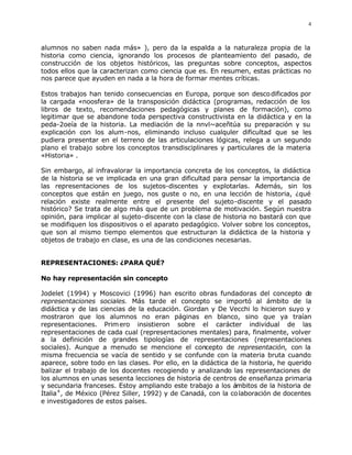 4



alumnos no saben nada más» ), pero da la espalda a la naturaleza propia de la
historia como ciencia, ignorando los procesos de planteamiento del pasado, de
construcción de los objetos históricos, las preguntas sobre conceptos, aspectos
todos ellos que la caracterizan como ciencia que es. En resumen, estas prácticas no
nos parece que ayuden en nada a la hora de formar mentes críticas.

Estos trabajos han tenido consecuencias en Europa, porque son desco dificados por
la cargada «noosfera» de la transposición didáctica (programas, redacción de los
libros de texto, recomendaciones pedagógicas y planes de formación), como
legitimar que se abandone toda perspectiva constructivista en la didáctica y en la
peda-2oeía de la historia. La mediación de la nnvl~aceñtúa su preparación y su
explicación con los alum-nos, eliminando incluso cualquler dificultad que se les
pudiera presentar en el terreno de las articulaciones lógicas, relega a un segundo
plano el trabajo sobre los conceptos transdisciplinares y particulares de la materia
«Historia» .

Sin embargo, al infravalorar la importancia concreta de los conceptos, la didáctica
de la historia se ve implicada en una gran dificultad para pensar la importancia de
las representaciones de los sujetos-discentes y explotarlas. Además, sin los
conceptos que están en juego, nos guste o no, en una lección de historia, ¿qué
relación existe realmente entre el presente del sujeto-discente y el pasado
histórico? Se trata de algo más que de un problema de motivación. Según nuestra
opinión, para implicar al sujeto-discente con la clase de historia no bastará con que
se modifiquen los dispositivos o el aparato pedagógico. Volver sobre los conceptos,
que son al mismo tiempo elementos que estructuran la didáctica de la historia y
objetos de trabajo en clase, es una de las condiciones necesarias.


REPRESENTACIONES: ¿PARA QUÉ?

No hay representación sin concepto

Jodelet (1994) y Moscovici (1996) han escrito obras fundadoras del concepto d         e
representaciones sociales. Más tarde el concepto se importó al ámbito de la
didáctica y de las ciencias de la educación. Giordan y De Vecchi lo hicieron suyo y
mostraron que los alumnos no eran páginas en blanco, sino que ya traían
representaciones. Prim ero insistieron sobre el carácter individual de las
representaciones de cada cual (representaciones mentales) para, finalmente, volver
a la definición de grandes tipologías de representaciones (representaciones
sociales). Aunque a menudo se mencione el concepto de representación, con la
misma frecuencia se vacía de sentido y se confunde con la materia bruta cuando
aparece, sobre todo en las clases. Por ello, en la didáctica de la historia, he querido
balizar el trabajo de los docentes recogiendo y analizando las representaciones de
los alumnos en unas sesenta lecciones de historia de centros de enseñanza primaria
y secundaria franceses. Estoy ampliando este trabajo a los ámbitos de la historia de
Italia 4 , de México (Pérez Siller, 1992) y de Canadá, con la co laboración de docentes
e investigadores de estos países.
 