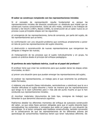 5




El saber se construye rompiendo con las representaciones iniciales

Si el concepto de representación resulta fundamental es porque las
representaciones iniciales del discente constituyen un obstáculo que impide que se
construyan nuevos conocimientos. Dicho de otro modo, volviendo a los trabajos de
Giordan y De Vecchi (1987), Bassis (1998), la construcción de un saber nuevo es un
proceso cuyas principales etapas son las siguientes:

a) emergencia de las representaciones, toma de concencia, por parte del sujeto, de
las representaciones que ya tiene;

b) confrontación con una situación-problema que contribuya ampliamente a poner
en tela de juicio las representaciones del sujeto-discente;

c) destrucción o reconstrucción de nuevas representaciones que reorganicen las
antiguas e integren las nuevas;

d) metacognición de los procesos que el sujeto individualmente y en grupo, ha
puesto en práctica desde el principio del enfoque pedagógico.


Si partimos de esta hipótesis teórica, ¿cuál es el papel del profesor?

El profesor tiene que crear las condiciones para que puedan darse las etapas antes
enunciadas, es decir:

a) prever una situación para que puedan emerger las representaciones del sujeto;

b) analizar las representaciones, un trabajo para el que raramente los profesores
están formados;

c) elaborar una situación (fases individuales, semicolectivas y colectivas) que le va a
resultar dificultosa al sujeto-discente y hacer de manera que las representaciones
que tenga no le sean suficientes para ir más allá del punto muerto al que le han
conducido sus representaciones iniciales;

d) movilizar materiales (documentos de todo tipo, consignas de trabajo) que
fomenten lo que denomino disonancia cognitiva.

Podríamos detallar los diferentes momentos del enfoque de autosocio -construcción
del saber, ya que estas fases parecen obligadas para que el sujeto-discente logre
conceptualizar los contenidos y conceptos que están en juego en una situación de
aprendizaje. Si el lector comparte esta hipótesis constructivista, también convendrá
en la consecuencia de que las representaciones de los diferentes actores del
aprendizaje de conocimientos históricos tienen que tener naturaleza diferente. De
 
