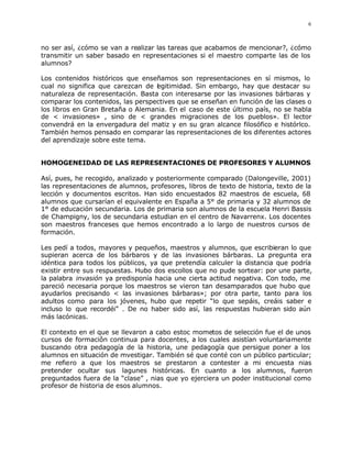 6



no ser así, ¿cómo se van a realizar las tareas que acabamos de mencionar?, ¿cómo
transmitir un saber basado en representaciones si el maestro comparte las de los
alumnos?

Los contenidos históricos que enseñamos son representaciones en sí mismos, lo
cual no significa que carezcan de l gitimidad. Sin embargo, hay que destacar su
                                   e
naturaleza de representación. Basta con interesarse por las invasiones bárbaras y
comparar los contenidos, las perspectives que se enseñan en función de las clases o
los libros en Gran Bretaña o Alemania. En el caso de este último país, no se habla
de < invasiones» , sino de < grandes migraciones de los pueblos». El lector
convendrá en la envergadura del matiz y en su gran alcance filosófico e histórlco.
También hemos pensado en comparar las representaciones de los diferentes actores
del aprendizaje sobre este tema.


HOMOGENEIDAD DE LAS REPRESENTACIONES DE PROFESORES Y ALUMNOS

Así, pues, he recogido, analizado y posteriormente comparado (Dalongeville, 2001)
las representaciones de alumnos, profesores, libros de texto de historia, texto de la
lección y documentos escritos. Han sido encuestados 82 maestros de escuela, 68
alumnos que cursarían el equivalente en España a 5° de primaria y 32 alumnos de
1° de educación secundaria. Los de primaria son alumnos de la escuela Henri Bassis
de Champigny, los de secundaria estudian en el centro de Navarrenx. Los docentes
son maestros franceses que hemos encontrado a lo largo de nuestros cursos de
formación.

Les pedí a todos, mayores y pequeños, maestros y alumnos, que escribieran lo que
supieran acerca de los bárbaros y de las invasiones bárbaras. La pregunta era
idéntica para todos los públicos, ya que pretendía calculer la distancia que podría
existir entre sus respuestas. Hubo dos escollos que no pude sortear: por une parte,
la palabra invasión ya predisponía hacia une cierta actitud negativa. Con todo, me
pareció necesaria porque los maestros se vieron tan desamparados que hubo que
ayudarlos precisando < las invasiones bárbaras»; por otra parte, tanto para los
adultos como para los jóvenes, hubo que repetir “lo que sepáis, creáis saber e
incluso lo que recordéi” . De no haber sido así, las respuestas hubieran sido aún
más lacónicas.

El contexto en el que se llevaron a cabo estoc mometos de selección fue el de unos
cursos de formaciôn continua para docentes, a los cuales asistían voluntariamente
buscando otra pedagogía de la historia, une pedagogía que persigue poner a los
alumnos en situación de mvestigar. También sé que conté con un público particular;
me refiero a que los maestros se prestaron a contester a mi encuesta nias
pretender ocultar sus lagunes históricas. En cuanto a los alumnos, fueron
preguntados fuera de la “clase” , nias que yo ejerciera un poder institucional como
profesor de historia de esos alumnos.
 