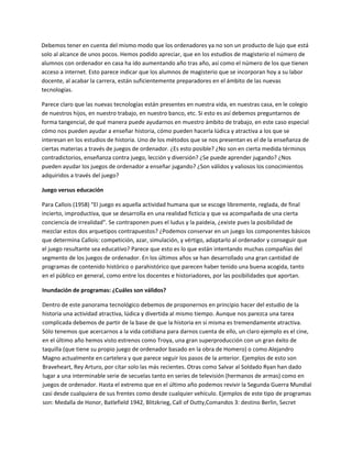 Debemos tener en cuenta del mismo modo que los ordenadores ya no son un producto de lujo que está 
solo al alcance de unos pocos. Hemos podido apreciar, que en los estudios de magisterio el número de 
alumnos con ordenador en casa ha ido aumentando año tras año, así como el número de los que tienen 
acceso a internet. Esto parece indicar que los alumnos de magisterio que se incorporan hoy a su labor 
docente, al acabar la carrera, están suficientemente preparadores en el ámbito de las nuevas 
tecnologías.  

Parece claro que las nuevas tecnologías están presentes en nuestra vida, en nuestras casa, en le colegio 
de nuestros hijos, en nuestro trabajo, en nuestro banco, etc. Si esto es así debemos preguntarnos de 
forma tangencial, de qué manera puede ayudarnos en muestro ámbito de trabajo, en este caso especial 
cómo nos pueden ayudar a enseñar historia, cómo pueden hacerla lúdica y atractiva a los que se 
interesan en los estudios de historia. Uno de los métodos que se nos presentan es el de la enseñanza de 
ciertas materias a través de juegos de ordenador. ¿Es esto posible? ¿No son en cierta medida términos 
contradictorios, enseñanza contra juego, lección y diversión? ¿Se puede aprender jugando? ¿Nos 
pueden ayudar los juegos de ordenador a enseñar jugando? ¿Son válidos y valiosos los conocimientos 
adquiridos a través del juego? 

Juego versus educación 

Para Callois (1958) “El juego es aquella actividad humana que se escoge libremente, reglada, de final 
incierto, improductiva, que se desarrolla en una realidad ficticia y que va acompañada de una cierta 
conciencia de irrealidad”. Se contraponen pues el ludus y la paideia, ¿existe pues la posibilidad de 
mezclar estos dos arquetipos contrapuestos? ¿Podemos conservar en un juego los componentes básicos 
que determina Callois: competición, azar, simulación, y vértigo, adaptarlo al ordenador y conseguir que 
el juego resultante sea educativo? Parece que esto es lo que están intentando muchas compañías del 
segmento de los juegos de ordenador. En los últimos años se han desarrollado una gran cantidad de 
programas de contenido histórico o parahistórico que parecen haber tenido una buena acogida, tanto 
en el público en general, como entre los docentes e historiadores, por las posibilidades que aportan.  

Inundación de programas: ¿Cuáles son válidos? 

Dentro de este panorama tecnológico debemos de proponernos en principio hacer del estudio de la 
historia una actividad atractiva, lúdica y divertida al mismo tiempo. Aunque nos parezca una tarea 
complicada debemos de partir de la base de que la historia en sí misma es tremendamente atractiva. 
Sólo tenemos que acercarnos a la vida cotidiana para darnos cuenta de ello, un claro ejemplo es el cine, 
en el último año hemos visto estrenos como Troya, una gran superproducción con un gran éxito de 
taquilla (que tiene su propio juego de ordenador basado en la obra de Homero) o como Alejandro 
Magno actualmente en cartelera y que parece seguir los pasos de la anterior. Ejemplos de esto son 
Braveheart, Rey Arturo, por citar solo las más recientes. Otras como Salvar al Soldado Ryan han dado 
lugar a una interminable serie de secuelas tanto en series de televisión (hermanos de armas) como en 
juegos de ordenador. Hasta el extremo que en el último año podemos revivir la Segunda Guerra Mundial 
casi desde cualquiera de sus frentes como desde cualquier vehículo. Ejemplos de este tipo de programas 
son: Medalla de Honor, Batlefield 1942, Blitzkrieg, Call of Dutty,Comandos 3: destino Berlin, Secret 
 