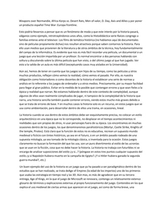 Weapons over Normandie, Africa Korps vs. Desert Rats, Men of valor, D. Day, Axis and Allies y por poner 
un producto español Time War: Europa frontline.  

Esto podría llevarnos a pensar que es un fenómeno de moda y que este interés por la historia pasará, 
válganos como ejemplo, retrotrayéndonos unos años, como la Histodidáctica serie Raíces congrego a 
familias enteras ante el televisor. Los films de temática histórica (no hablamos aquí de documentales 
sino de películas propiamente dichas) nos resultan atractivos porque saben contarnos la historia. Para 
ello usan medios que provienen de la literatura y de otros ámbitos de la técnica, hoy fundamentalmente 
del campo de la informática. Es evidente que nos es más fácil recordar una película, un documental o un 
juego que una lección impartida por un profesor. Es normal encontrar a dos personas hablando con 
soltura y discutiendo sobre la última película que han visto, o del último juego al que han jugado. Ver 
esto a la salida de un aula es más difícil (exceptuando casos muy aislados en la Universidad).  

Aún así, hemos de tener en cuenta que los juegos son hijos de su tiempo, como las películas y otros 
muchos productos, reflejan cómo vemos la realidad, cómo vemos el pasado. Por ello, es nuestra 
obligación como historiadores o como docentes de la historia el establecer una serie de normas y 
análisis en lo referente a los juegos de ordenador y a otros medios. Precisamente, por su mayor facilidad 
para llegar al gran público. Evitar en la medida de lo posible que contengan errores y que sean fieles a la 
época y realidad que narran. No estamos hablando dentro de este contexto de complejidad, aunque 
algunos de ellos sean realmente complicados de jugar, ni tampoco de la complejidad de la historia que 
narra, una historia sencilla también puede contener errores, siendo estos mucho más graves debido a 
que se trata de errores de base. Y en muchos casos la historia solo es un recurso, en estos juegos que se 
usa como ambientación, para desarrollar dentro de ellos una trama, en ocasiones, lineal.  

La historia cuando se usa dentro de estos ámbitos debe ser exquisitamente precisa, no colocar un estilo 
arquitectónico en una época que no le corresponde, no desplazar en el tiempo acontecimientos ni 
realidades que son propias de otros, ni usar personajes fuera de su época. Los encontramos en muchas 
ocasiones dentro de los juegos, los que denominaremos parahistóricos (Mortyr, Castle Strike, Knights of 
the temple, Pirates). Está claro que la función de estos no es educativa, recrean un supuesto mundo 
medieval o ficticio con tintes históricos, ya sea en el futuro, o en un ámbito pasado rodeado de una 
supuesta mitología, ya sea tomada de la mitología clásica, o inventada para la ocasión. Estos juegos 
claramente no buscan la formación del que los usa, son un puro divertimento al estilo de las ucronías 
que se usan en la ficción, cosa que no debe hacer la historia. La historia no trabaja con futuribles ni se 
encarga de analizar suposiciones del estilo ¿y si…? (póngase en estos tres puntos cualquier supuesto del 
estilo ¿y si Napoleón hubiera muerto en la campaña de Egipto? ¿Y si Hitler hubiera ganado la segunda 
guerra mundial?, etc.) 

Un buen ejemplo del uso de la historia es un juego que ya ha pasado a ser paradigmático dentro de los 
estudios que se han realizado, se trata deAge of Empires (la edad de los imperios) uno de los primeros 
que usaba las estrategia en tiempo real y las 3D. Aún mas, es más de agradecer que en su tercera 
entrega, Age of Kings, en la que el juego de Microsoft se renovara, contenga un relativamente extenso 
glosario de términos y explicaciones externas al propio funcionamiento del juego. Contenidos en los que 
explica el uso medieval de ciertas armas que aparecen en el juego, así como de forma breve, una 
 