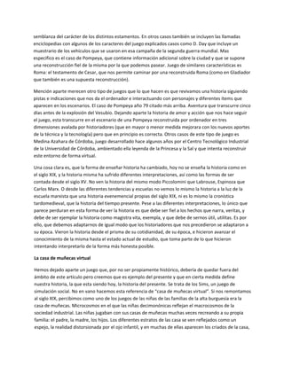 semblanza del carácter de los distintos estamentos. En otros casos también se incluyen las llamadas 
enciclopedias con algunos de los caracteres del juego explicados casos como D. Day que incluye un 
muestrario de los vehículos que se usaron en esa campaña de la segunda guerra mundial. Mas 
especifico es el caso de Pompeya, que contiene información adicional sobre la ciudad y que se supone 
una reconstrucción fiel de la misma por la que podemos pasear. Juego de similares características es 
Roma: el testamento de Cesar, que nos permite caminar por una reconstruida Roma (como en Gladiador 
que también es una supuesta reconstrucción).  

Mención aparte merecen otro tipo de juegos que lo que hacen es que revivamos una historia siguiendo 
pistas e indicaciones que nos da el ordenador e interactuando con personajes y diferentes ítems que 
aparecen en los escenarios. El caso de Pompeya año 79 citado más arriba. Aventura que transcurre cinco 
días antes de la explosión del Vesubio. Dejando aparte la historia de amor y acción que nos hace seguir 
el juego, esta transcurre en el escenario de una Pompeya reconstruida por ordenador en tres 
dimensiones avalada por historiadores (que en mayor o menor medida mejorara con los nuevos aportes 
de la técnica y la tecnología) pero que en principio es correcta. Otros casos de este tipo de juego es 
Medina Azahara de Córdoba, juego desarrollado hace algunos años por el Centro Tecnológico Industrial 
de la Universidad de Córdoba, ambientado ella leyenda de la Princesa y la Sal y que intenta reconstruir 
este entorno de forma virtual.  

Una cosa clara es, que la forma de enseñar historia ha cambiado, hoy no se enseña la historia como en 
el siglo XIX, y la historia misma ha sufrido diferentes interpretaciones, así como las formas de ser 
contada desde el siglo XV. No ven la historia del mismo modo Piccolomini que Labrouse, Espinoza que 
Carlos Marx. O desde las diferentes tendencias y escuelas no vemos lo mismo la historia a la luz de la 
escuela marxista que una historia evenemencial propias del siglo XIX, ni es lo mismo la cronística 
tardomedieval, que la historia del tiempo presente. Pese a las diferentes interpretaciones, lo único que 
parece perduran en esta forma de ver la historia es que debe ser fiel a los hechos que narra, veritas, y 
debe de ser ejemplar la historia como magistra vita, exempla, y que debe de sernos útil, utilitas. Es por 
ello, que debemos adaptarnos de igual modo que los historiadores que nos precedieron se adaptaron a 
su época. Vieron la historia desde el prisma de su cotidianidad, de su época, e hicieron avanzar el 
conocimiento de la misma hasta el estado actual de estudio, que toma parte de lo que hicieron 
intentando interpretarlo de la forma más honesta posible.  

La casa de muñecas virtual 

Hemos dejado aparte un juego que, por no ser propiamente histórico, debería de quedar fuera del 
ámbito de este artículo pero creemos que es ejemplo del presente y que en cierta medida define 
nuestra historia, la que esta siendo hoy, la historia del presente. Se trata de los Sims, un juego de 
simulación social. No en vano hacemos esta referencia de “casa de muñecas virtual”. Si nos remontamos 
al siglo XIX, percibimos como uno de los juegos de las niñas de las familias de la alta burguesía era la 
casa de muñecas. Microcosmos en el que las niñas decimonónicas reflejan el macrocosmos de la 
sociedad industrial. Las niñas jugaban con sus casas de muñecas muchas veces recreando a su propia 
familia: el padre, la madre, los hijos. Los diferentes estratos de las casa se ven reflejados como un 
espejo, la realidad distorsionada por el ojo infantil, y en muchas de ellas aparecen los criados de la casa, 
 