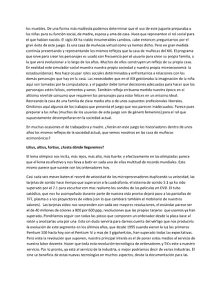 los muebles. De una forma más malévola podemos determinar que el uso de este juguete preparaba a 
las niñas para su función social, de madre, esposa y ama de casa. Hace que representen el rol social para 
el que habían nacido. El siglo XX ha traído innumerables cambios, cabe entonces preguntarnos por el 
gran éxito de este juego. Es una casa de muñecas virtual como ya hemos dicho. Pero en gran medida 
continúa presentando y representando los mismos reflejos que la casa de muñecas del XIX. El programa 
que sirve para crear los personajes es usado con frecuencia por el usuario para crear su propia familia, a 
la que verá evolucionar a lo largo de los años. Muchos de ellos construyen un reflejo de su propia casa. 
En realidad este simulador social muestra nuestra propia sociedad y nuestra propia microeconomía  la 
estadounidense). Nos hace ocupar roles sociales determinados y enfrentarnos a relaciones con los 
demás personajes que hay en la casa. Las necesidades que en el XIX gestionaba la imaginación de la niña 
aquí son tomadas por la computadora, y el jugador debe tomar decisiones adecuadas para hacer que los 
personajes estén felices, contentos y sanos. También refleja en buena medida nuestra época en el 
altísimo nivel de consumo que requieren los personajes para estar felices en un entorno ideal. 
Recreando la casa de una familia de clase media alta o de unos supuestos profesionales liberales. 
Omitimos aquí algunos de los trabajos que presenta el juego que nos parecen inadecuados. Parece pues 
preparar a las niñas (muchos de los usuarios de este juego son de género femenino) para el rol que 
supuestamente desempeñaran en la sociedad actual.  

En muchas ocasiones el de trabajadora y madre. ¿Verán en este juego los historiadores dentro de unos 
años los mismos reflejos de la sociedad actual, que vemos nosotros en las casa de muñecas 
ecimonónicas?  

Litius, altius, fortius, ¿hasta dónde llegaremos? 

El lema olímpico nos incita, más lejos, más alto, más fuerte; y efectivamente en las olimpiadas parece 
que el lema es efectivo y nos lleva a batir en cada una de ellas multitud de records mundiales. Esto 
mismo parece que sucede con los ordenadores hoy.  

Casi cada seis meses baten el record de velocidad de los microprocesadores duplicando su velocidad, las 
tarjetas de sonido hace tiempo que superaron a la cuadrafonía, el sistema de sonido 5.1 ya ha sido 
superado por el 7.1 para escuchar con mas realismo los sonidos de las películas en DVD. El tubo 
catódico, que nos ha acompañado durante parte de nuestra vida pronto dejará paso a las pantallas de 
TFT, plasma o a los proyectores de video (con lo que cambiará también el mobiliario de nuestros 
salones).  Las tarjetas video nos sorprenden con cada vez mayores resoluciones, el estándar parece ser 
el de 40 millones de colores a 800 por 600 ppp, resoluciones que las propias tarjeras  que usamos ya han 
superado. Pondríamos seguir con todas las piezas que componen un ordenador desde la placa base al 
ratón y analizarlas una por una. Esto sin duda serviría para darnos cuenta del vértigo que nos produciría 
la evolución de este segmento en los últimos años, que desde 1995 cuando vieron la luz los primeros 
Pentium 100 hasta hoy con el Pentium IV a mas de 3 gigahertzios, han superado todas las expectativas. 
Pero vista la revolución que suponen, nuestro principal interés es el de poner estos medios al servicio de 
nuestra labor docente. Hacer que toda esta revolución tecnológica de ordenadores y TICs este a nuestro 
servicio. Por lo pronto, ya está al servicio de la industria, o mejor podríamos decir de varias industrias. El 
cine se beneficia de estas nuevas tecnologías en muchos aspectos, desde la documentación para las 
 