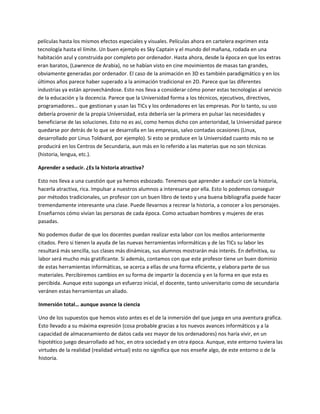 películas hasta los mismos efectos especiales y visuales. Películas ahora en cartelera exprimen esta 
tecnología hasta el límite. Un buen ejemplo es Sky Captain y el mundo del mañana, rodada en una 
habitación azul y construida por completo por ordenador. Hasta ahora, desde la época en que los extras 
eran baratos, (Lawrence de Arabia), no se habían visto en cine movimientos de masas tan grandes, 
obviamente generadas por ordenador. El caso de la animación en 3D es también paradigmático y en los 
últimos años parece haber superado a la animación tradicional en 2D. Parece que las diferentes 
industrias ya están aprovechándose. Esto nos lleva a considerar cómo poner estas tecnologías al servicio 
de la educación y la docencia. Parece que la Universidad forma a los técnicos, ejecutivos, directivos, 
programadores… que gestionan y usan las TICs y los ordenadores en las empresas. Por lo tanto, su uso 
debería provenir de la propia Universidad, esta debería ser la primera en pulsar las necesidades y 
beneficiarse de las soluciones. Esto no es así, como hemos dicho con anterioridad, la Universidad parece 
quedarse por detrás de lo que se desarrolla en las empresas, salvo contadas ocasiones (Linux, 
desarrollado por Linus Toldvard, por ejemplo). Si esto se produce en la Universidad cuanto más no se 
producirá en los Centros de Secundaria, aun más en lo referido a las materias que no son técnicas 
(historia, lengua, etc.).  

Aprender a seducir. ¿Es la historia atractiva? 

Esto nos lleva a una cuestión que ya hemos esbozado. Tenemos que aprender a seducir con la historia, 
hacerla atractiva, rica. Impulsar a nuestros alumnos a interesarse por ella. Esto lo podemos conseguir 
por métodos tradicionales, un profesor con un buen libro de texto y una buena bibliografía puede hacer 
tremendamente interesante una clase. Puede llevarnos a recrear la historia, a conocer a los personajes. 
Enseñarnos cómo vivían las personas de cada época. Como actuaban hombres y mujeres de eras 
pasadas.  

No podemos dudar de que los docentes puedan realizar esta labor con los medios anteriormente 
citados. Pero si tienen la ayuda de las nuevas herramientas informáticas y de las TICs su labor les 
resultará más sencilla, sus clases más dinámicas, sus alumnos mostrarán más interés. En definitiva, su 
labor será mucho más gratificante. Si además, contamos con que este profesor tiene un buen dominio 
de estas herramientas informáticas, se acerca a ellas de una forma eficiente, y elabora parte de sus 
materiales. Percibiremos cambios en su forma de impartir la docencia y en la forma en que esta es 
percibida. Aunque esto suponga un esfuerzo inicial, el docente, tanto universitario como de secundaria 
veránen estas herramientas un aliado. 

Inmersión total… aunque avance la ciencia 

Uno de los supuestos que hemos visto antes es el de la inmersión del que juega en una aventura grafica. 
Esto llevado a su máxima expresión (cosa probable gracias a los nuevos avances informáticos y a la 
capacidad de almacenamiento de datos cada vez mayor de los ordenadores) nos haría vivir, en un 
hipotético juego desarrollado ad hoc, en otra sociedad y en otra época. Aunque, este entorno tuviera las 
virtudes de la realidad (realidad virtual) esto no significa que nos enseñe algo, de este entorno o de la 
historia.  
 