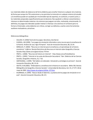 Los materiales deben de elaborarse de forma didáctica para enseñar historia (o cualquier otra materia), 
de forma que aunque las TICs evolucionen y nos permitan la inmersión en cualquier entorno (el estudio 
y la enseñanza puede ser ayudado por innumerable tipo de soportes), no sustituirá, a nuestro juicio, a 
los materiales preparados específicamente para la docencia. Nos ayudarán a reforzar conocimientos e 
interesar en determinadas materias a los alumnos que jueguen con ellos, motivando, emocionando. En 
definitiva, los juegos de ordenador pueden motivar e interesar a los alumnos en la historia pero no 
forman al historiador, antes debemos ser críticos, corregir sus defectos y usarlos como herramientas 
auxiliares motivadoras y atractivas. 

 

Referencias bibliográficas 

    ‐   CALLOIS, R. (1958).Teoría de los juegos. Barcelona, Seix Barral.  
    ‐   CUENCA, J.M.(1999). “Los juegos de simulación informático como recurso para la enseñanza de 
        la historia. Análisis de caso: Age of Empires”. Aula de Innovación Educativa, 80, 22‐24.  
    ‐   MIRALLES, P. (2004). “Recursos en internet para la enseñanza y el aprendizaje de la historia 
        económica”. Ar@cne. Revista Electrónica de Recursos en Internet sobre Geografía y Ciencias 
        Sociales.http://www.ub.es/geocrit/arac‐79.htm 
    ‐   PRATS, J. (2000). “Recursos de historia en Internet”.  http://www.ub.es/histodidactica  
    ‐   PRATS, J. (2002). “Internet en las aulas de Educación Secundaria”. Íber. Didáctica de las Ciencias 
        Sociales, Geografía e Historia, 31, 7‐16.  
    ‐   SANTACANA, J. (1999). “Del tablero al ordenador. Simulación y estrategia en primaria”. Aula de 
        Innovación Educativa, 80, 13‐16.  
    ‐   SOUTO, X.M.(2002). “Ordenadores y enseñanza de la historia en secundaria.  Biblio 3W, Revista 
        Bibliográfica de Geografía y Ciencias Sociales”, Universidad de Barcelona, Vol. VII, nº 377, 30 de 
        mayo de 2002. http://www.ub.es/geocrit/b3w‐ 377.htm 
    ‐   VILARRASA, A. (1999). “Educar desde el laberinto. La práctica de los juegos de simulación en el 
        aula”. Aula de Innovación Educativa, 80, 6‐9. 
 