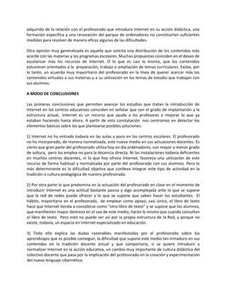 adquirido de la relación con el profesorado que introduce Internet en su acción didáctica, una
formación específica y una renovación del parque de ordenadores no constituirían suficientes
medidas para resolver de manera eficaz algunas de las dificultades. 

Otra opinión muy generalizada es aquella que solicita una distribución de los contenidos más
acorde con las materias y los programas escolares. Muchas propuestas coinciden en el deseo de
escolarizar  más  los  recursos  de  Internet.  O  lo  que  es  casi  lo  mismo,  que  los  contenidos
estuvieran orientados a la  preparación, trabajo o ampliación de temas curriculares. Existe, por 
lo  tanto,  un  acuerdo  muy  mayoritario  del  profesorado  en  la  línea  de  querer  acercar  más  los
contenidos virtuales a sus materias y a su utilización en los temas de estudio que trabajan con
sus alumnos.   

A MODO DE CONCLUSIONES 

Las  primeras  conclusiones  que  permiten  avanzar  los  estudios  que  tratan  la  introducción  de
Internet en los centros educativos coinciden en señalar que con el grado de implantación y la
estructura  actual,   Internet  es  un  recurso  que  ayuda  a  los  profesores  a  mejorar  lo  que  ya 
estaban  haciendo  hasta  ahora.  A  partir  de  esta  constatación   nos  centramos  en  detectar  los 
elementos básicos sobre los que plantearse posibles soluciones:  

1) Internet no ha entrado todavía en las aulas y poco en los centros escolares. El profesorado 
no ha incorporado, de manera normalizada, este nuevo medio en sus actuaciones docentes. Es
cierto que gran parte del profesorado utiliza hoy en día ordenadores, con mayor o menor grado
de soltura,  pero los emplea no para la docencia directa. Ni las instalaciones todavía deficientes 
en  muchos  centros  docentes,  ni  lo  que  hoy  ofrece  Internet,  favorece  una  utilización  de  este
recurso  de  forma  habitual  y  normalizada  por  parte  del  profesorado  con  sus  alumnos.  Pero  lo
más  determinante  es  la  dificultad  objetiva  que  conlleva  integrar  este  tipo  de  actividad  en  la
tradición o cultura pedagógica de nuestro profesorado.  

2) Por otra parte lo que predomina en la actuación del profesorado en clase en el momento de
introducir  Internet  es  una  actitud  bastante  pasiva  y  algo  acomplejada  ante  lo  que  se  supone 
que  la  red  de  redes  puede  ofrecer  y  lo  que  se  supone  que  saben  hacer  los  estudiantes.   El 
hábito,  mayoritario  en  el  profesorado,   de  emplear  como  apoyo,  casi  único,  el  libro  de  texto
hace que Internet tienda a concebirse como “otro libro de texto” y se supone que los alumnos,
que manifiestan mayor destreza en el uso de este medio, harán lo mismo que cuando consultan
el  libro  de  texto.   Pero esto  no  puede  ser  así  por  la  propia  estructura de  la  Red, y  porque  no
existe, todavía, un espacio en Internet especializado en educación. 

3)  Todo  ello  explica  las  dudas  razonables  manifestadas  por  el  profesorado  sobre  los
aprendizajes que es posible conseguir, la dificultad que supone este medio tan inmaduro en sus
contenidos  en  la  tradición  docente  actual  y  que  comportaría,  si  se  quiere  introducir  y
normalizar Internet en la acción educativa, un cambio muy importante de cultura didáctica del
colectivo docente que pasa por la implicación del profesorado en la creación y experimentación
del nuevo lenguaje cibernético. 
 