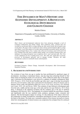 Civil Engineering and Urban Planning: An International Journal (CiVEJ) Vol.10, No.1, March 2023
DOI:10.5121/civej.2023.10101 1
THE DYNAMICS OF MAN'S HISTORY AND
ECONOMIC DEVELOPMENT: A REFOCUS ON
ECOLOGICAL DISTURBANCE
AND CLIMATE CHANGE
Mululu Chirwa
Department of Geography and Environmental Studies, University of Zambia,
Lusaka, Zambia
ABSTRACT
Man’s history and developmental endeavour have been advancing alongside a trail of
ecological ramifications and climate change. Since prehistoric times, scientists have not
recorded an accelerated shift in ecology during any other epoch beside that of modern man
on the planet. The paper seeks to explore how man’s history and development affects ecology
and climate. It uses desk analysis to recollect data from global assessment reports and runs a
One paired Sample Means t-Test, 1 tailed, 8 df, at Pearson Correlation value 0.458 and 0.5 
level. Findings show that, there is global climate change, seen in global warming trends; and
imbalance in ecological footprint, seen in depletion of air, water and land sinks. The t-Test
reveals significant net loss of global forest cover. The study also, found that at present,
processes of development generally tend to damage ecology. Therefore, the study
recommends a refocus to sustainable means of development.
KEYWORDS
Ecological Footprint, Climate Change, Sustainable Development, Built Environmental,
Integrated Planning
1. BACKGROUND AND INTRODUCTION
The evolution of man from one age to another has been proliferated by significant stages of
development. According to mainstream history, man has long been advancing himself to find
better means of meeting his needs (Arlt and Daviau, 2009). Unlike his earlier days on the planet,
man’s motivation for development is now driven by a plethora of multiple contingencies (Ibid,
2019; Wengrow, 2018). From the pre-Neolithic age when man’s urge to develop was primarily
driven by survival instinct, today man’s motivation for development is driven by factors such as
pleasure, luxury, pride, and superiority (Hale Hale, Ricotta, Freed, Smith, and Huang, 2019; Burbank
and Cooper, 2010; Arlt and Daviau, 2009). The evolution of man followed a development path
from the early, middle and late stone age, to the early and late iron age (Muhanna, 2017). From
there, it advanced to the industrial revolution and the computer age or the age of Artificial
Intelligence (AI) (Mazlish, 2001). The landmarks of evolution redefine the motivations of people
and significantly alter the way mankind works, produces, packages, trades, consumes and
disposes. This has had negative impact on ecology. It is the endeavour of the study to show how
the compromise in modes of production, consumption and disposal of waste, can be projected on
the future of the planet. The study uses a systematic analysis of how history can teach us a lesson
about how mismanagement of natural resource can compromise the ecological base for continued
 