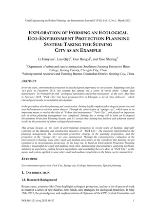 Civil Engineering and Urban Planning: An International Journal (CiVEJ) Vol.10, No.1, March 2023
DOI:10.5121/civej.2023.10103 1
EXPLORATION OF FORMING AN ECOLOGICAL
ECO-ENVIRONMENT PROTECTION PLANNING
SYSTEM: TAKING THE SUINING
CITY AS AN EXAMPLE
Li Hanyuan1
, Luo Qiye2
, Guo Hongyi1
, and Xiao Shuting2
1
Department of urban and rural construction, Southwest Jiaotong University Hope
College, Jintang County, Chengdu City, China
2
Suining natural resources and Planning Bureau, Chuanshan District, Suining City, China
ABSTRACT
In recent years, environmental protection is attached great importance in our country. Beginning with San
Ya's pilot in December 2015, our country has spread out a series of works about “Urban dual
maintenance” by President Xi with “ecological restoration and urban renovation” as the core. After that
in February 2018, “Park City” has been promoted first in Chengdu, a lot of cities followed， which
chieved good results in sustainable development.
In the procedure of urban planning and construction, Suining highly emphasized ecological protection and
attached attention to various urban disease. Through the construction of “sponge city”, which seen as an
important means to realize the idea of “Urban dual maintenance”“Park City”, and played an important
role in urban planning management was completed. Suining has a strong will to form an Ecological
Environment Protection Planning System, and it`s certain that Suining has finished and achieved several
results in the protection of urban ecological environment.
This article focuses on the work of environmental protection in recent years of Suining, especially
centering on the planning and construction measures of “Park City”. The measures implemented in the
planning management, the environmental protection strategy in the planning preparation, and the
promotion of the “sponge city” are also summarized. Through the comprehensive evaluation of the
environment in Suining, some other small and medium-sized cities on the waterfront like Suining can get
experiences in environmental protection. In the long run, to build an Environment Protection Planning
System is meaningful for small and medium-sized cities. Summarizing characteristics, analyzing problems,
summing up experience, putting forward suggestions, and concluding the core ideas of “Park City”, so the
means and systems applied to some other small and medium- sized cities in the future can be summarized.
KEYWORDS
Eco-environment protection, Park City, Sponge city, Ecologic infrastructure, Spacial planning
1. INTRODUCTION
1.1. Research Background
Recent years, countries like China highlight ecological protection, and try a lot of practical work
to research a series of new theories, new minds, new strategies for ecological protection. In May
15th, 2015, the promulgation and implementation of Opinions of the CPC Central Committee and
 