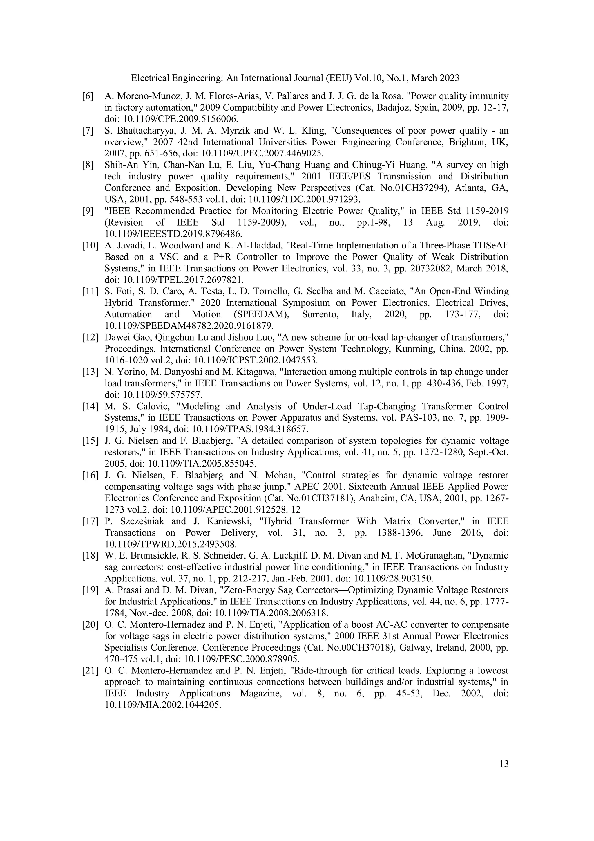 Electrical Engineering: An International Journal (EEIJ) Vol.10, No.1, March 2023
13
[6] A. Moreno-Munoz, J. M. Flores-Arias, V. Pallares and J. J. G. de la Rosa, "Power quality immunity
in factory automation," 2009 Compatibility and Power Electronics, Badajoz, Spain, 2009, pp. 12-17,
doi: 10.1109/CPE.2009.5156006.
[7] S. Bhattacharyya, J. M. A. Myrzik and W. L. Kling, "Consequences of poor power quality - an
overview," 2007 42nd International Universities Power Engineering Conference, Brighton, UK,
2007, pp. 651-656, doi: 10.1109/UPEC.2007.4469025.
[8] Shih-An Yin, Chan-Nan Lu, E. Liu, Yu-Chang Huang and Chinug-Yi Huang, "A survey on high
tech industry power quality requirements," 2001 IEEE/PES Transmission and Distribution
Conference and Exposition. Developing New Perspectives (Cat. No.01CH37294), Atlanta, GA,
USA, 2001, pp. 548-553 vol.1, doi: 10.1109/TDC.2001.971293.
[9] "IEEE Recommended Practice for Monitoring Electric Power Quality," in IEEE Std 1159-2019
(Revision of IEEE Std 1159-2009), vol., no., pp.1-98, 13 Aug. 2019, doi:
10.1109/IEEESTD.2019.8796486.
[10] A. Javadi, L. Woodward and K. Al-Haddad, "Real-Time Implementation of a Three-Phase THSeAF
Based on a VSC and a P+R Controller to Improve the Power Quality of Weak Distribution
Systems," in IEEE Transactions on Power Electronics, vol. 33, no. 3, pp. 20732082, March 2018,
doi: 10.1109/TPEL.2017.2697821.
[11] S. Foti, S. D. Caro, A. Testa, L. D. Tornello, G. Scelba and M. Cacciato, "An Open-End Winding
Hybrid Transformer," 2020 International Symposium on Power Electronics, Electrical Drives,
Automation and Motion (SPEEDAM), Sorrento, Italy, 2020, pp. 173-177, doi:
10.1109/SPEEDAM48782.2020.9161879.
[12] Dawei Gao, Qingchun Lu and Jishou Luo, "A new scheme for on-load tap-changer of transformers,"
Proceedings. International Conference on Power System Technology, Kunming, China, 2002, pp.
1016-1020 vol.2, doi: 10.1109/ICPST.2002.1047553.
[13] N. Yorino, M. Danyoshi and M. Kitagawa, "Interaction among multiple controls in tap change under
load transformers," in IEEE Transactions on Power Systems, vol. 12, no. 1, pp. 430-436, Feb. 1997,
doi: 10.1109/59.575757.
[14] M. S. Calovic, "Modeling and Analysis of Under-Load Tap-Changing Transformer Control
Systems," in IEEE Transactions on Power Apparatus and Systems, vol. PAS-103, no. 7, pp. 1909-
1915, July 1984, doi: 10.1109/TPAS.1984.318657.
[15] J. G. Nielsen and F. Blaabjerg, "A detailed comparison of system topologies for dynamic voltage
restorers," in IEEE Transactions on Industry Applications, vol. 41, no. 5, pp. 1272-1280, Sept.-Oct.
2005, doi: 10.1109/TIA.2005.855045.
[16] J. G. Nielsen, F. Blaabjerg and N. Mohan, "Control strategies for dynamic voltage restorer
compensating voltage sags with phase jump," APEC 2001. Sixteenth Annual IEEE Applied Power
Electronics Conference and Exposition (Cat. No.01CH37181), Anaheim, CA, USA, 2001, pp. 1267-
1273 vol.2, doi: 10.1109/APEC.2001.912528. 12
[17] P. Szcześniak and J. Kaniewski, "Hybrid Transformer With Matrix Converter," in IEEE
Transactions on Power Delivery, vol. 31, no. 3, pp. 1388-1396, June 2016, doi:
10.1109/TPWRD.2015.2493508.
[18] W. E. Brumsickle, R. S. Schneider, G. A. Luckjiff, D. M. Divan and M. F. McGranaghan, "Dynamic
sag correctors: cost-effective industrial power line conditioning," in IEEE Transactions on Industry
Applications, vol. 37, no. 1, pp. 212-217, Jan.-Feb. 2001, doi: 10.1109/28.903150.
[19] A. Prasai and D. M. Divan, "Zero-Energy Sag Correctors—Optimizing Dynamic Voltage Restorers
for Industrial Applications," in IEEE Transactions on Industry Applications, vol. 44, no. 6, pp. 1777-
1784, Nov.-dec. 2008, doi: 10.1109/TIA.2008.2006318.
[20] O. C. Montero-Hernadez and P. N. Enjeti, "Application of a boost AC-AC converter to compensate
for voltage sags in electric power distribution systems," 2000 IEEE 31st Annual Power Electronics
Specialists Conference. Conference Proceedings (Cat. No.00CH37018), Galway, Ireland, 2000, pp.
470-475 vol.1, doi: 10.1109/PESC.2000.878905.
[21] O. C. Montero-Hernandez and P. N. Enjeti, "Ride-through for critical loads. Exploring a lowcost
approach to maintaining continuous connections between buildings and/or industrial systems," in
IEEE Industry Applications Magazine, vol. 8, no. 6, pp. 45-53, Dec. 2002, doi:
10.1109/MIA.2002.1044205.
 