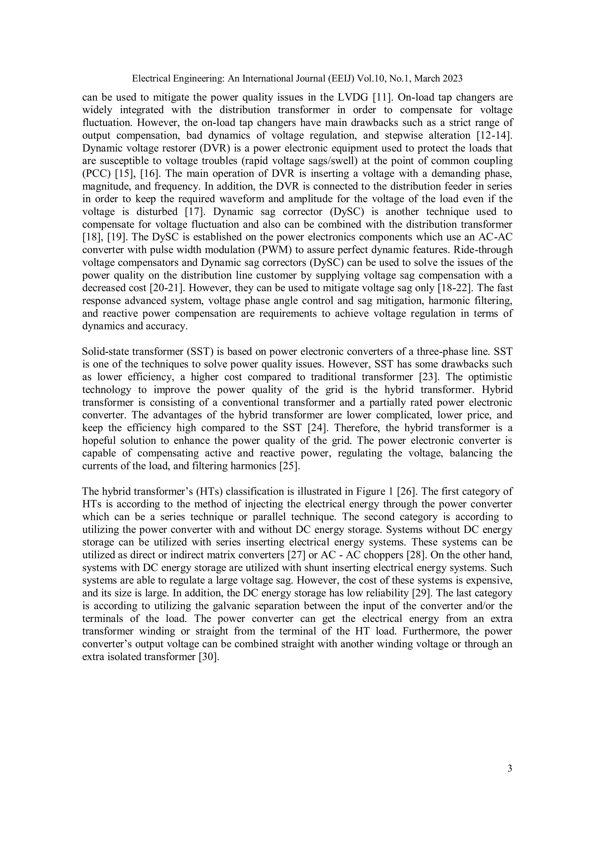 Electrical Engineering: An International Journal (EEIJ) Vol.10, No.1, March 2023
3
can be used to mitigate the power quality issues in the LVDG [11]. On-load tap changers are
widely integrated with the distribution transformer in order to compensate for voltage
fluctuation. However, the on-load tap changers have main drawbacks such as a strict range of
output compensation, bad dynamics of voltage regulation, and stepwise alteration [12-14].
Dynamic voltage restorer (DVR) is a power electronic equipment used to protect the loads that
are susceptible to voltage troubles (rapid voltage sags/swell) at the point of common coupling
(PCC) [15], [16]. The main operation of DVR is inserting a voltage with a demanding phase,
magnitude, and frequency. In addition, the DVR is connected to the distribution feeder in series
in order to keep the required waveform and amplitude for the voltage of the load even if the
voltage is disturbed [17]. Dynamic sag corrector (DySC) is another technique used to
compensate for voltage fluctuation and also can be combined with the distribution transformer
[18], [19]. The DySC is established on the power electronics components which use an AC-AC
converter with pulse width modulation (PWM) to assure perfect dynamic features. Ride-through
voltage compensators and Dynamic sag correctors (DySC) can be used to solve the issues of the
power quality on the distribution line customer by supplying voltage sag compensation with a
decreased cost [20-21]. However, they can be used to mitigate voltage sag only [18-22]. The fast
response advanced system, voltage phase angle control and sag mitigation, harmonic filtering,
and reactive power compensation are requirements to achieve voltage regulation in terms of
dynamics and accuracy.
Solid-state transformer (SST) is based on power electronic converters of a three-phase line. SST
is one of the techniques to solve power quality issues. However, SST has some drawbacks such
as lower efficiency, a higher cost compared to traditional transformer [23]. The optimistic
technology to improve the power quality of the grid is the hybrid transformer. Hybrid
transformer is consisting of a conventional transformer and a partially rated power electronic
converter. The advantages of the hybrid transformer are lower complicated, lower price, and
keep the efficiency high compared to the SST [24]. Therefore, the hybrid transformer is a
hopeful solution to enhance the power quality of the grid. The power electronic converter is
capable of compensating active and reactive power, regulating the voltage, balancing the
currents of the load, and filtering harmonics [25].
The hybrid transformer’s (HTs) classification is illustrated in Figure 1 [26]. The first category of
HTs is according to the method of injecting the electrical energy through the power converter
which can be a series technique or parallel technique. The second category is according to
utilizing the power converter with and without DC energy storage. Systems without DC energy
storage can be utilized with series inserting electrical energy systems. These systems can be
utilized as direct or indirect matrix converters [27] or AC - AC choppers [28]. On the other hand,
systems with DC energy storage are utilized with shunt inserting electrical energy systems. Such
systems are able to regulate a large voltage sag. However, the cost of these systems is expensive,
and its size is large. In addition, the DC energy storage has low reliability [29]. The last category
is according to utilizing the galvanic separation between the input of the converter and/or the
terminals of the load. The power converter can get the electrical energy from an extra
transformer winding or straight from the terminal of the HT load. Furthermore, the power
converter’s output voltage can be combined straight with another winding voltage or through an
extra isolated transformer [30].
 