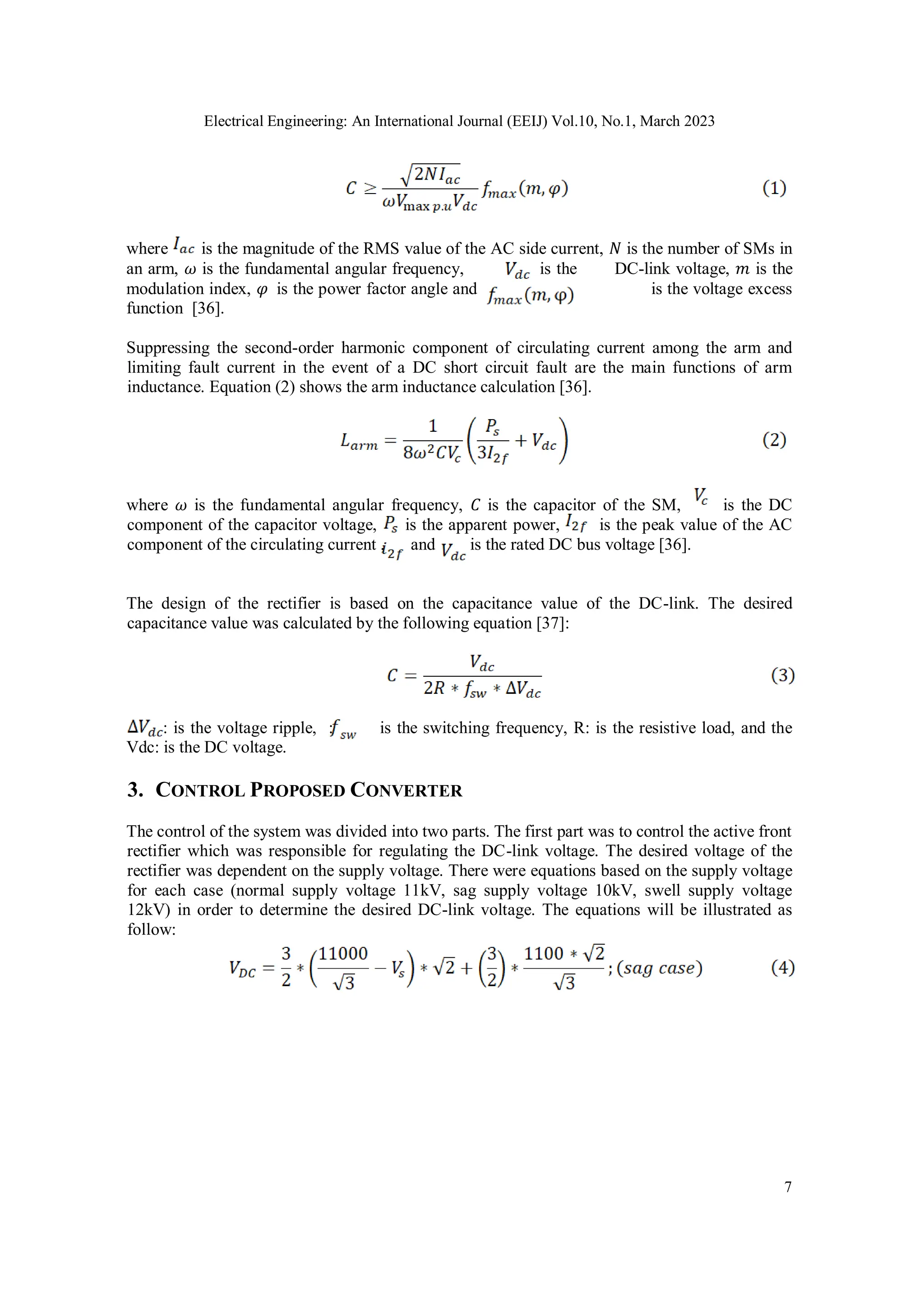 Electrical Engineering: An International Journal (EEIJ) Vol.10, No.1, March 2023
7
where is the magnitude of the RMS value of the AC side current, 𝑁 is the number of SMs in
an arm, 𝜔 is the fundamental angular frequency, is the DC-link voltage, 𝑚 is the
modulation index, 𝜑 is the power factor angle and is the voltage excess
function [36].
Suppressing the second-order harmonic component of circulating current among the arm and
limiting fault current in the event of a DC short circuit fault are the main functions of arm
inductance. Equation (2) shows the arm inductance calculation [36].
where 𝜔 is the fundamental angular frequency, 𝐶 is the capacitor of the SM, is the DC
component of the capacitor voltage, is the apparent power, is the peak value of the AC
component of the circulating current , and is the rated DC bus voltage [36].
The design of the rectifier is based on the capacitance value of the DC-link. The desired
capacitance value was calculated by the following equation [37]:
: is the voltage ripple, : is the switching frequency, R: is the resistive load, and the
Vdc: is the DC voltage.
3. CONTROL PROPOSED CONVERTER
The control of the system was divided into two parts. The first part was to control the active front
rectifier which was responsible for regulating the DC-link voltage. The desired voltage of the
rectifier was dependent on the supply voltage. There were equations based on the supply voltage
for each case (normal supply voltage 11kV, sag supply voltage 10kV, swell supply voltage
12kV) in order to determine the desired DC-link voltage. The equations will be illustrated as
follow:
 