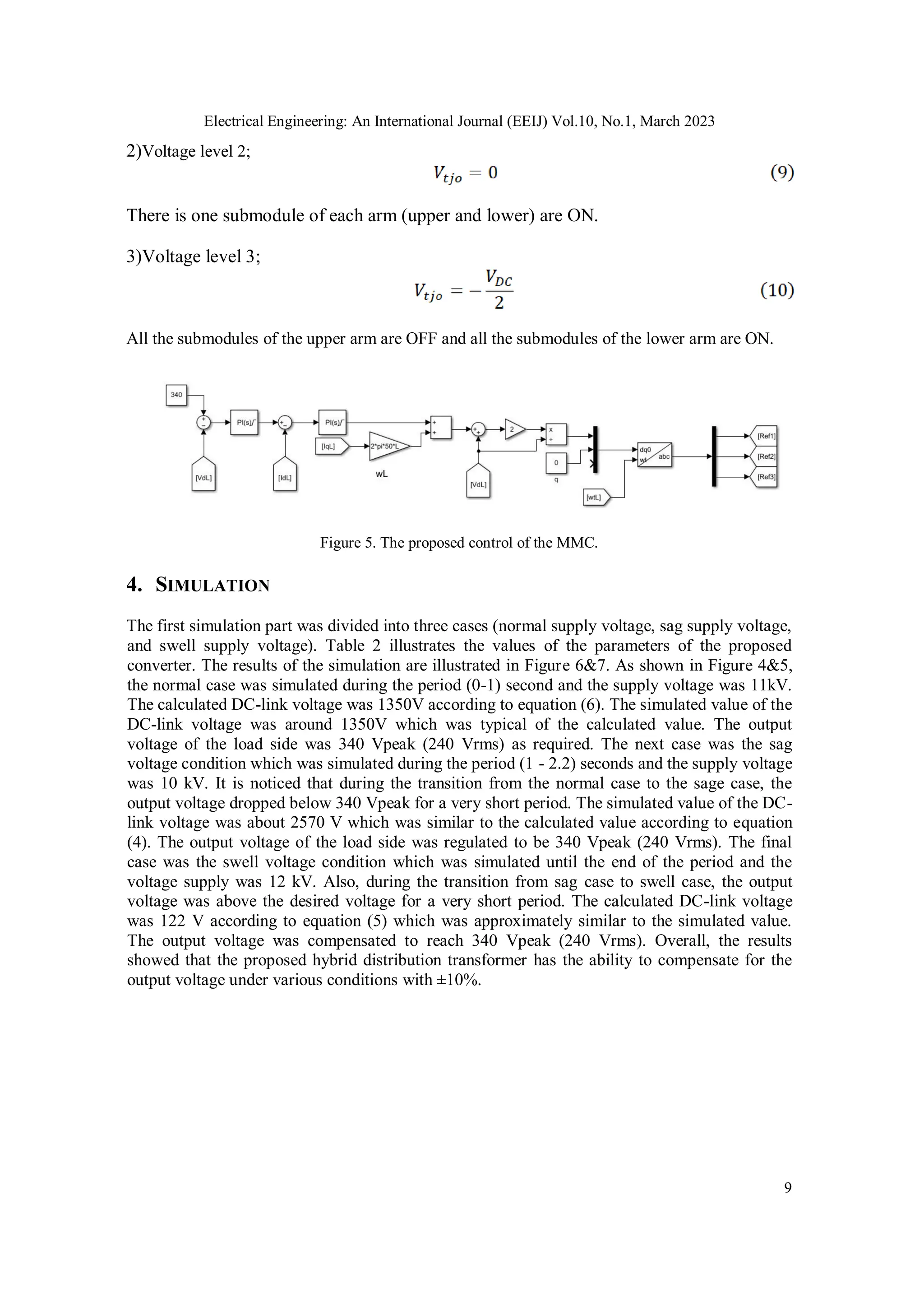 Electrical Engineering: An International Journal (EEIJ) Vol.10, No.1, March 2023
9
2)Voltage level 2;
There is one submodule of each arm (upper and lower) are ON.
3)Voltage level 3;
All the submodules of the upper arm are OFF and all the submodules of the lower arm are ON.
Figure 5. The proposed control of the MMC.
4. SIMULATION
The first simulation part was divided into three cases (normal supply voltage, sag supply voltage,
and swell supply voltage). Table 2 illustrates the values of the parameters of the proposed
converter. The results of the simulation are illustrated in Figure 6&7. As shown in Figure 4&5,
the normal case was simulated during the period (0-1) second and the supply voltage was 11kV.
The calculated DC-link voltage was 1350V according to equation (6). The simulated value of the
DC-link voltage was around 1350V which was typical of the calculated value. The output
voltage of the load side was 340 Vpeak (240 Vrms) as required. The next case was the sag
voltage condition which was simulated during the period (1 - 2.2) seconds and the supply voltage
was 10 kV. It is noticed that during the transition from the normal case to the sage case, the
output voltage dropped below 340 Vpeak for a very short period. The simulated value of the DC-
link voltage was about 2570 V which was similar to the calculated value according to equation
(4). The output voltage of the load side was regulated to be 340 Vpeak (240 Vrms). The final
case was the swell voltage condition which was simulated until the end of the period and the
voltage supply was 12 kV. Also, during the transition from sag case to swell case, the output
voltage was above the desired voltage for a very short period. The calculated DC-link voltage
was 122 V according to equation (5) which was approximately similar to the simulated value.
The output voltage was compensated to reach 340 Vpeak (240 Vrms). Overall, the results
showed that the proposed hybrid distribution transformer has the ability to compensate for the
output voltage under various conditions with ±10%.
 