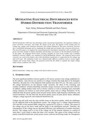 Electrical Engineering: An International Journal (EEIJ) Vol.10, No.1, March 2023
DOI: 10.5121/eeij.2023.10101 1
MITIGATING ELECTRICAL DISTURBANCES WITH
HYBRID DISTRIBUTION TRANSFORMER
Fajer Alelaj, Mohamed Dahidah and Haris Patsios
Department of Electrical and Electronic Engineering, Newcastle University,
Newcastle upon Tyne, UK
ABSTRACT
Hybrid transformers (HT) have the advantages of the conventional transformer, the regulatory abilities of
power electronic converters, and reduce the impact of the grid. The impacts of the existing grid are
voltage sag, voltage swell, harmonic distortion, and voltage unbalanced. The power electronic converter
has a controllable advantage such as regulating the voltage and can transfer only a fraction of the power.
The aim of the paper is to augment the conventional power distribution transformer with a partially rated
power electronic module to enhance flexibility and introduce new features to the distribution transformer.
In this paper, the proposed back-to-back converter included an active front rectifier and a modular
multilevel converter (MMC) was simulated by MATLAB/Simulink software. The proposed back-to-back
converter was used at the primary side of the distribution transformer to compensate for the voltage sag
and swell issues. The simulation results were obtained under different conditions such as various supply
voltages and various loads. Hence, the proposed system has the ability to regulate the output voltage
under various conditions with ±10%.
KEYWORDS
Hybrid transformer, voltage sag, voltage swell, back-to-back converter
1. INTRODUCTION
The most significant problem of power quality in AC power systems is the voltage amplitude [1].
In the industry, some devices are sensitive to voltage variation that leads them to be damaged.
Therefore, the peak loss in the industrial field reached more than 55% [2]. The main causes of
the voltage fluctuations are the dynamic loads' variations, the effect of the switching, and
weather conditions variation disturbing renewable energy resources such as solar and wind [3].
In addition, adding modern loads such as electric vehicles as well as installing more renewable
energy resources are reasons to cause power quality issues such as voltage fluctuation. In the
industrial field, the power quality issues are poor power factors, high frequency interference, and
current harmonics. On the load side, the power quality issues are poor power factor, unbalance
voltages, voltage sag/swell, and conducted interference [4].
Voltage sag and swell were the most terrible issues on the power quality, which are challenges
for the industrial field in the distribution system. The voltage sag is a voltage reduced between
10% and 90% of the nominal RMS voltage for a period of 0.5 cycles to 1 minute. The causes of
the voltage sag are the heavy loads and the faults in the distribution network. Therefore, the
consequences of the voltage sag are decreased efficiency and malfunction of modern electronic
devices. The voltage swell is a rise of the voltage out of the nominal tolerance at a period of
more than 1 cycle which is about less than a few seconds. The causes of the voltage swell are
poorly controlled transformer, poorly power source, and turn on/off large loads. Its consequence
 