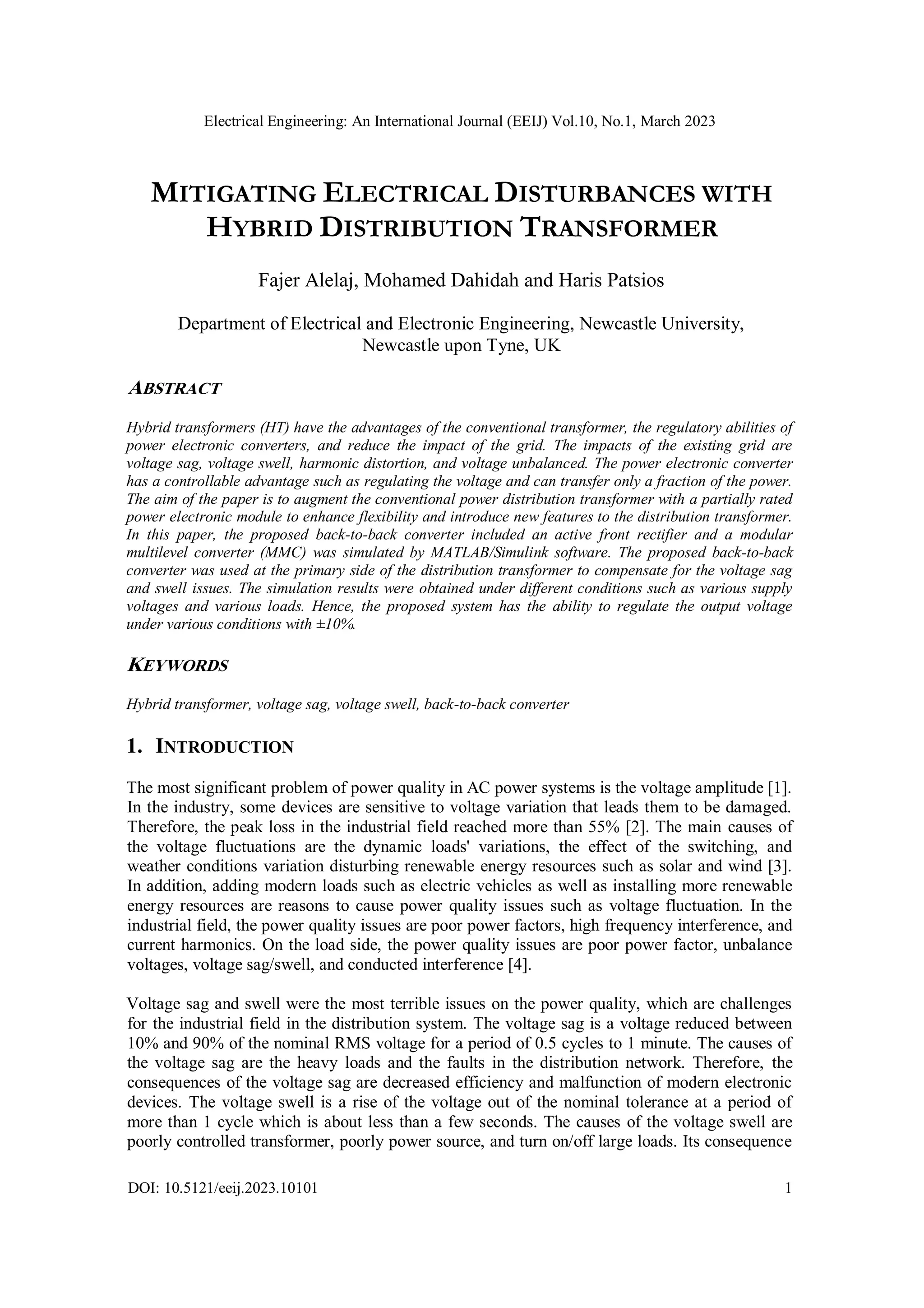 Electrical Engineering: An International Journal (EEIJ) Vol.10, No.1, March 2023
DOI: 10.5121/eeij.2023.10101 1
MITIGATING ELECTRICAL DISTURBANCES WITH
HYBRID DISTRIBUTION TRANSFORMER
Fajer Alelaj, Mohamed Dahidah and Haris Patsios
Department of Electrical and Electronic Engineering, Newcastle University,
Newcastle upon Tyne, UK
ABSTRACT
Hybrid transformers (HT) have the advantages of the conventional transformer, the regulatory abilities of
power electronic converters, and reduce the impact of the grid. The impacts of the existing grid are
voltage sag, voltage swell, harmonic distortion, and voltage unbalanced. The power electronic converter
has a controllable advantage such as regulating the voltage and can transfer only a fraction of the power.
The aim of the paper is to augment the conventional power distribution transformer with a partially rated
power electronic module to enhance flexibility and introduce new features to the distribution transformer.
In this paper, the proposed back-to-back converter included an active front rectifier and a modular
multilevel converter (MMC) was simulated by MATLAB/Simulink software. The proposed back-to-back
converter was used at the primary side of the distribution transformer to compensate for the voltage sag
and swell issues. The simulation results were obtained under different conditions such as various supply
voltages and various loads. Hence, the proposed system has the ability to regulate the output voltage
under various conditions with ±10%.
KEYWORDS
Hybrid transformer, voltage sag, voltage swell, back-to-back converter
1. INTRODUCTION
The most significant problem of power quality in AC power systems is the voltage amplitude [1].
In the industry, some devices are sensitive to voltage variation that leads them to be damaged.
Therefore, the peak loss in the industrial field reached more than 55% [2]. The main causes of
the voltage fluctuations are the dynamic loads' variations, the effect of the switching, and
weather conditions variation disturbing renewable energy resources such as solar and wind [3].
In addition, adding modern loads such as electric vehicles as well as installing more renewable
energy resources are reasons to cause power quality issues such as voltage fluctuation. In the
industrial field, the power quality issues are poor power factors, high frequency interference, and
current harmonics. On the load side, the power quality issues are poor power factor, unbalance
voltages, voltage sag/swell, and conducted interference [4].
Voltage sag and swell were the most terrible issues on the power quality, which are challenges
for the industrial field in the distribution system. The voltage sag is a voltage reduced between
10% and 90% of the nominal RMS voltage for a period of 0.5 cycles to 1 minute. The causes of
the voltage sag are the heavy loads and the faults in the distribution network. Therefore, the
consequences of the voltage sag are decreased efficiency and malfunction of modern electronic
devices. The voltage swell is a rise of the voltage out of the nominal tolerance at a period of
more than 1 cycle which is about less than a few seconds. The causes of the voltage swell are
poorly controlled transformer, poorly power source, and turn on/off large loads. Its consequence
 