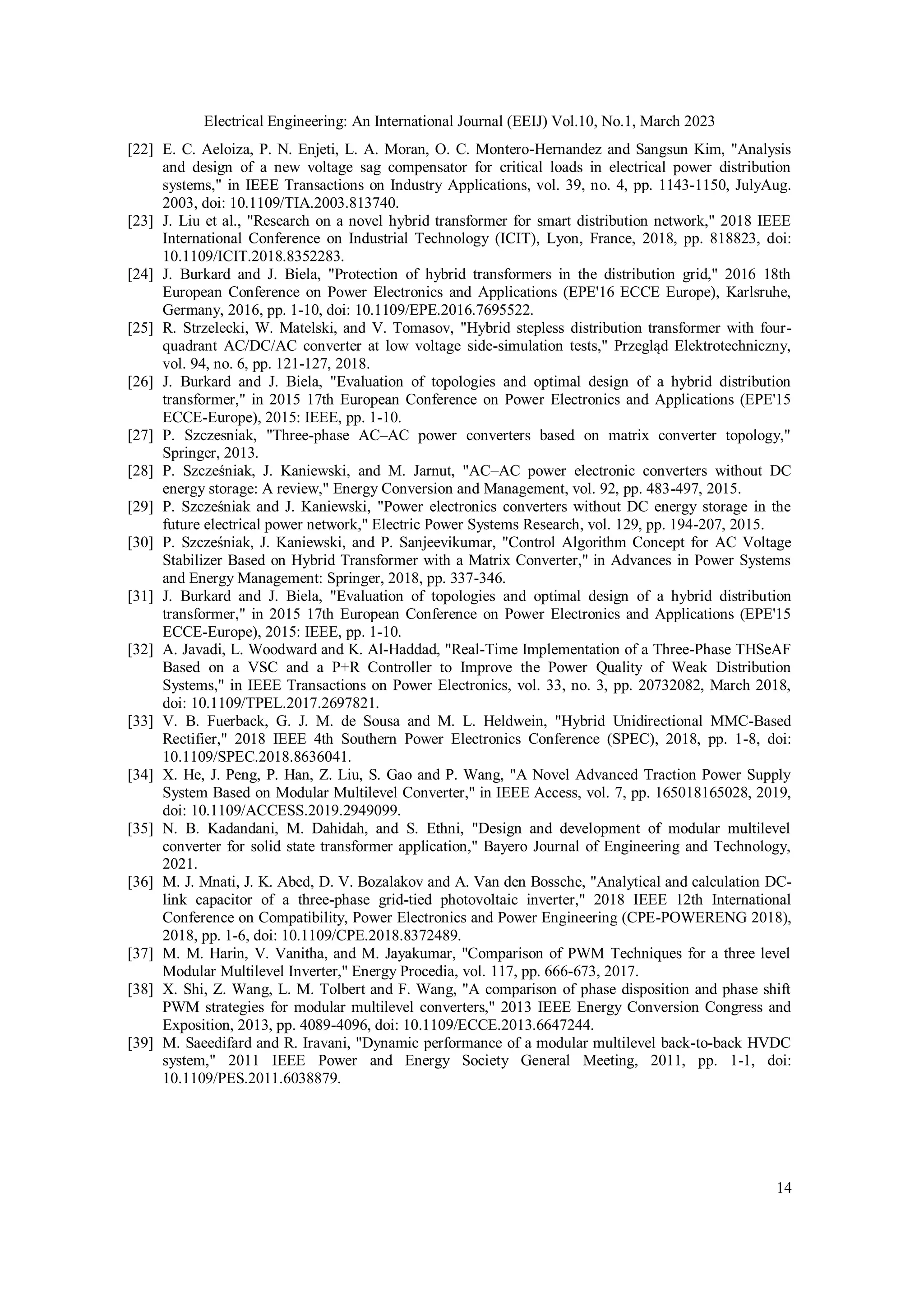 Electrical Engineering: An International Journal (EEIJ) Vol.10, No.1, March 2023
14
[22] E. C. Aeloiza, P. N. Enjeti, L. A. Moran, O. C. Montero-Hernandez and Sangsun Kim, "Analysis
and design of a new voltage sag compensator for critical loads in electrical power distribution
systems," in IEEE Transactions on Industry Applications, vol. 39, no. 4, pp. 1143-1150, JulyAug.
2003, doi: 10.1109/TIA.2003.813740.
[23] J. Liu et al., "Research on a novel hybrid transformer for smart distribution network," 2018 IEEE
International Conference on Industrial Technology (ICIT), Lyon, France, 2018, pp. 818823, doi:
10.1109/ICIT.2018.8352283.
[24] J. Burkard and J. Biela, "Protection of hybrid transformers in the distribution grid," 2016 18th
European Conference on Power Electronics and Applications (EPE'16 ECCE Europe), Karlsruhe,
Germany, 2016, pp. 1-10, doi: 10.1109/EPE.2016.7695522.
[25] R. Strzelecki, W. Matelski, and V. Tomasov, "Hybrid stepless distribution transformer with four-
quadrant AC/DC/AC converter at low voltage side-simulation tests," Przegląd Elektrotechniczny,
vol. 94, no. 6, pp. 121-127, 2018.
[26] J. Burkard and J. Biela, "Evaluation of topologies and optimal design of a hybrid distribution
transformer," in 2015 17th European Conference on Power Electronics and Applications (EPE'15
ECCE-Europe), 2015: IEEE, pp. 1-10.
[27] P. Szczesniak, "Three-phase AC–AC power converters based on matrix converter topology,"
Springer, 2013.
[28] P. Szcześniak, J. Kaniewski, and M. Jarnut, "AC–AC power electronic converters without DC
energy storage: A review," Energy Conversion and Management, vol. 92, pp. 483-497, 2015.
[29] P. Szcześniak and J. Kaniewski, "Power electronics converters without DC energy storage in the
future electrical power network," Electric Power Systems Research, vol. 129, pp. 194-207, 2015.
[30] P. Szcześniak, J. Kaniewski, and P. Sanjeevikumar, "Control Algorithm Concept for AC Voltage
Stabilizer Based on Hybrid Transformer with a Matrix Converter," in Advances in Power Systems
and Energy Management: Springer, 2018, pp. 337-346.
[31] J. Burkard and J. Biela, "Evaluation of topologies and optimal design of a hybrid distribution
transformer," in 2015 17th European Conference on Power Electronics and Applications (EPE'15
ECCE-Europe), 2015: IEEE, pp. 1-10.
[32] A. Javadi, L. Woodward and K. Al-Haddad, "Real-Time Implementation of a Three-Phase THSeAF
Based on a VSC and a P+R Controller to Improve the Power Quality of Weak Distribution
Systems," in IEEE Transactions on Power Electronics, vol. 33, no. 3, pp. 20732082, March 2018,
doi: 10.1109/TPEL.2017.2697821.
[33] V. B. Fuerback, G. J. M. de Sousa and M. L. Heldwein, "Hybrid Unidirectional MMC-Based
Rectifier," 2018 IEEE 4th Southern Power Electronics Conference (SPEC), 2018, pp. 1-8, doi:
10.1109/SPEC.2018.8636041.
[34] X. He, J. Peng, P. Han, Z. Liu, S. Gao and P. Wang, "A Novel Advanced Traction Power Supply
System Based on Modular Multilevel Converter," in IEEE Access, vol. 7, pp. 165018165028, 2019,
doi: 10.1109/ACCESS.2019.2949099.
[35] N. B. Kadandani, M. Dahidah, and S. Ethni, "Design and development of modular multilevel
converter for solid state transformer application," Bayero Journal of Engineering and Technology,
2021.
[36] M. J. Mnati, J. K. Abed, D. V. Bozalakov and A. Van den Bossche, "Analytical and calculation DC-
link capacitor of a three-phase grid-tied photovoltaic inverter," 2018 IEEE 12th International
Conference on Compatibility, Power Electronics and Power Engineering (CPE-POWERENG 2018),
2018, pp. 1-6, doi: 10.1109/CPE.2018.8372489.
[37] M. M. Harin, V. Vanitha, and M. Jayakumar, "Comparison of PWM Techniques for a three level
Modular Multilevel Inverter," Energy Procedia, vol. 117, pp. 666-673, 2017.
[38] X. Shi, Z. Wang, L. M. Tolbert and F. Wang, "A comparison of phase disposition and phase shift
PWM strategies for modular multilevel converters," 2013 IEEE Energy Conversion Congress and
Exposition, 2013, pp. 4089-4096, doi: 10.1109/ECCE.2013.6647244.
[39] M. Saeedifard and R. Iravani, "Dynamic performance of a modular multilevel back-to-back HVDC
system," 2011 IEEE Power and Energy Society General Meeting, 2011, pp. 1-1, doi:
10.1109/PES.2011.6038879.
 