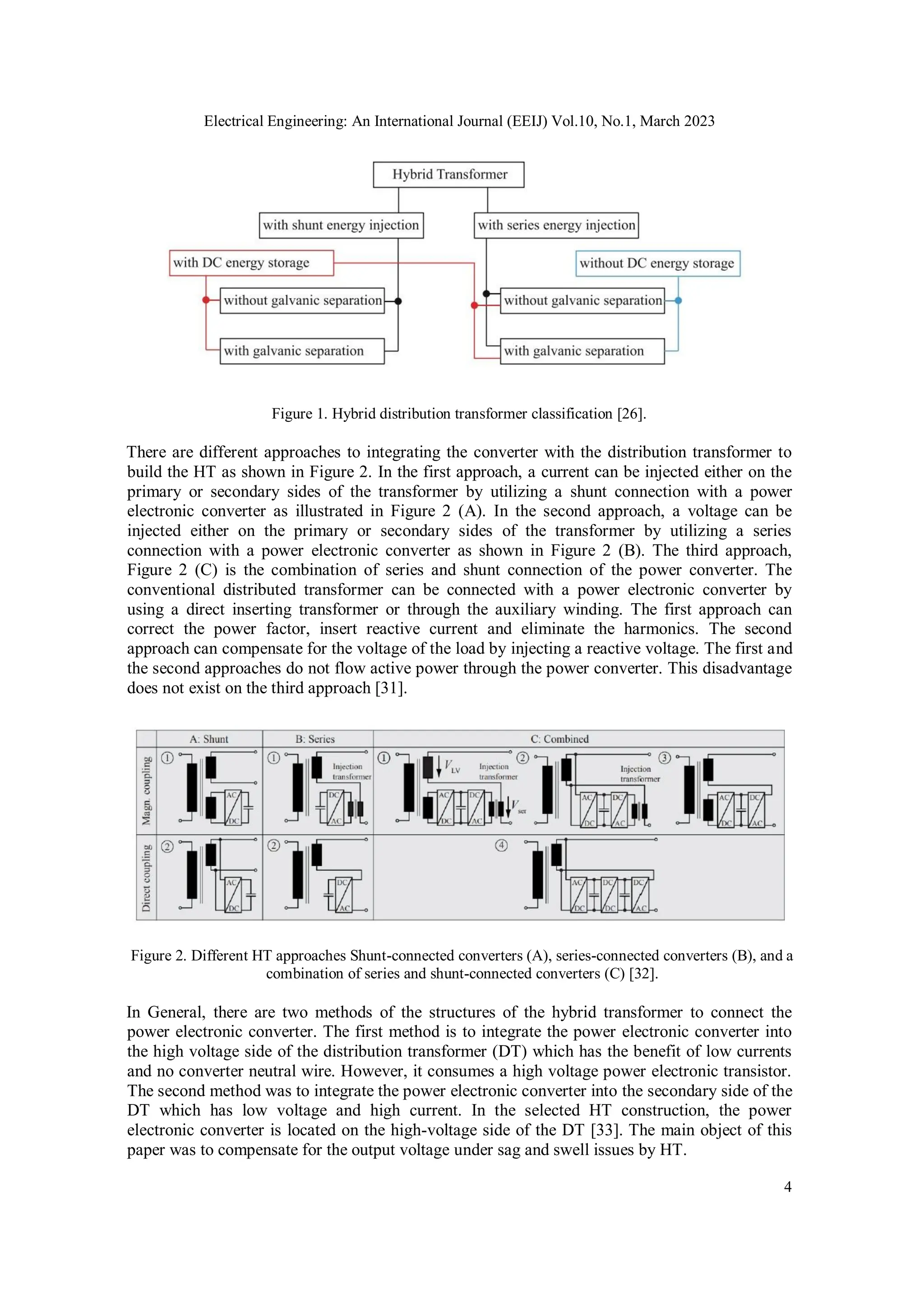 Electrical Engineering: An International Journal (EEIJ) Vol.10, No.1, March 2023
4
Figure 1. Hybrid distribution transformer classification [26].
There are different approaches to integrating the converter with the distribution transformer to
build the HT as shown in Figure 2. In the first approach, a current can be injected either on the
primary or secondary sides of the transformer by utilizing a shunt connection with a power
electronic converter as illustrated in Figure 2 (A). In the second approach, a voltage can be
injected either on the primary or secondary sides of the transformer by utilizing a series
connection with a power electronic converter as shown in Figure 2 (B). The third approach,
Figure 2 (C) is the combination of series and shunt connection of the power converter. The
conventional distributed transformer can be connected with a power electronic converter by
using a direct inserting transformer or through the auxiliary winding. The first approach can
correct the power factor, insert reactive current and eliminate the harmonics. The second
approach can compensate for the voltage of the load by injecting a reactive voltage. The first and
the second approaches do not flow active power through the power converter. This disadvantage
does not exist on the third approach [31].
Figure 2. Different HT approaches Shunt-connected converters (A), series-connected converters (B), and a
combination of series and shunt-connected converters (C) [32].
In General, there are two methods of the structures of the hybrid transformer to connect the
power electronic converter. The first method is to integrate the power electronic converter into
the high voltage side of the distribution transformer (DT) which has the benefit of low currents
and no converter neutral wire. However, it consumes a high voltage power electronic transistor.
The second method was to integrate the power electronic converter into the secondary side of the
DT which has low voltage and high current. In the selected HT construction, the power
electronic converter is located on the high-voltage side of the DT [33]. The main object of this
paper was to compensate for the output voltage under sag and swell issues by HT.
 