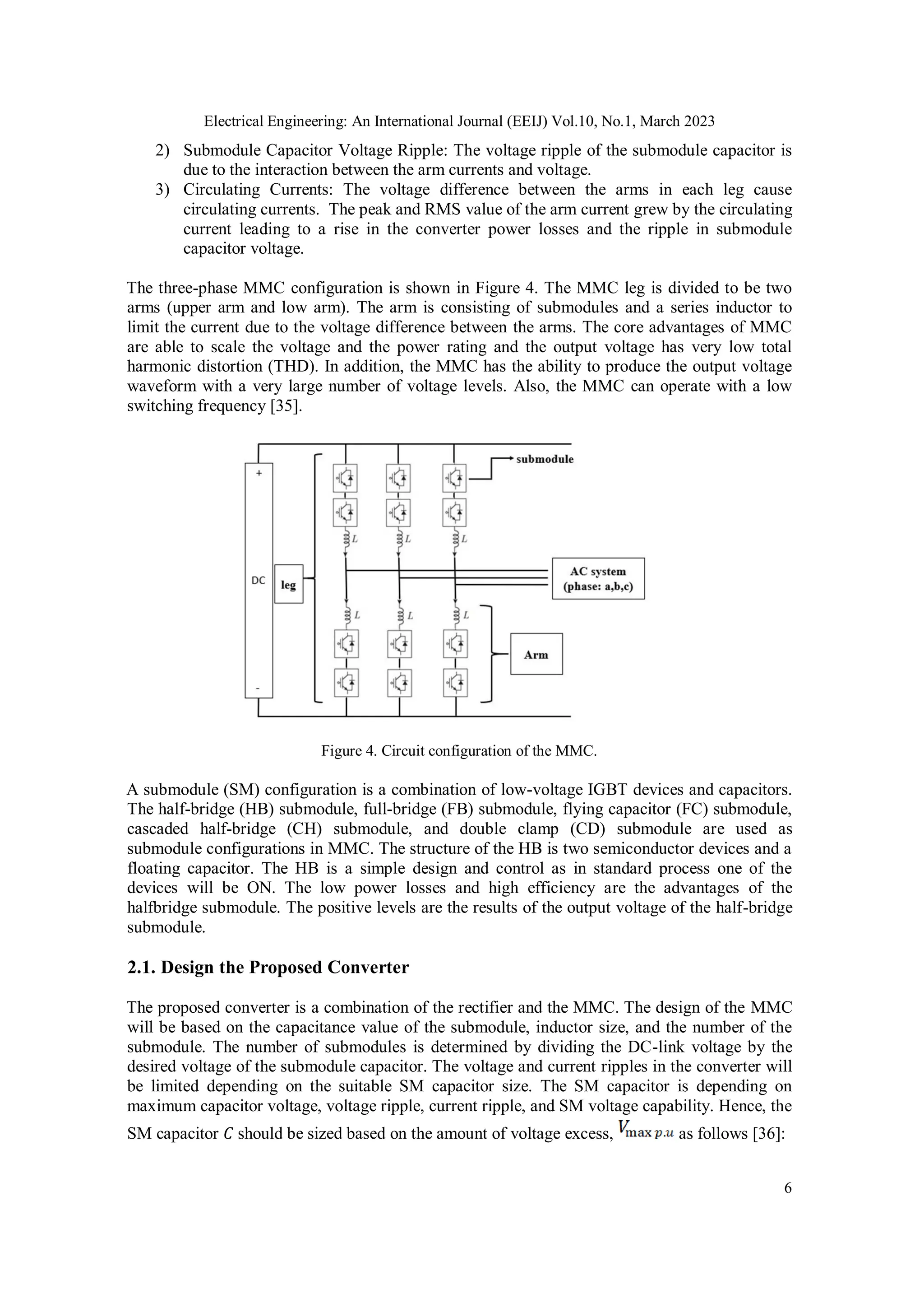Electrical Engineering: An International Journal (EEIJ) Vol.10, No.1, March 2023
6
2) Submodule Capacitor Voltage Ripple: The voltage ripple of the submodule capacitor is
due to the interaction between the arm currents and voltage.
3) Circulating Currents: The voltage difference between the arms in each leg cause
circulating currents. The peak and RMS value of the arm current grew by the circulating
current leading to a rise in the converter power losses and the ripple in submodule
capacitor voltage.
The three-phase MMC configuration is shown in Figure 4. The MMC leg is divided to be two
arms (upper arm and low arm). The arm is consisting of submodules and a series inductor to
limit the current due to the voltage difference between the arms. The core advantages of MMC
are able to scale the voltage and the power rating and the output voltage has very low total
harmonic distortion (THD). In addition, the MMC has the ability to produce the output voltage
waveform with a very large number of voltage levels. Also, the MMC can operate with a low
switching frequency [35].
Figure 4. Circuit configuration of the MMC.
A submodule (SM) configuration is a combination of low-voltage IGBT devices and capacitors.
The half-bridge (HB) submodule, full-bridge (FB) submodule, flying capacitor (FC) submodule,
cascaded half-bridge (CH) submodule, and double clamp (CD) submodule are used as
submodule configurations in MMC. The structure of the HB is two semiconductor devices and a
floating capacitor. The HB is a simple design and control as in standard process one of the
devices will be ON. The low power losses and high efficiency are the advantages of the
halfbridge submodule. The positive levels are the results of the output voltage of the half-bridge
submodule.
2.1. Design the Proposed Converter
The proposed converter is a combination of the rectifier and the MMC. The design of the MMC
will be based on the capacitance value of the submodule, inductor size, and the number of the
submodule. The number of submodules is determined by dividing the DC-link voltage by the
desired voltage of the submodule capacitor. The voltage and current ripples in the converter will
be limited depending on the suitable SM capacitor size. The SM capacitor is depending on
maximum capacitor voltage, voltage ripple, current ripple, and SM voltage capability. Hence, the
SM capacitor 𝐶 should be sized based on the amount of voltage excess, as follows [36]:
 