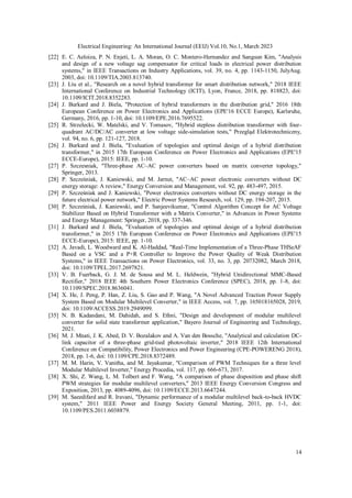 Electrical Engineering: An International Journal (EEIJ) Vol.10, No.1, March 2023
14
[22] E. C. Aeloiza, P. N. Enjeti, L. A. Moran, O. C. Montero-Hernandez and Sangsun Kim, "Analysis
and design of a new voltage sag compensator for critical loads in electrical power distribution
systems," in IEEE Transactions on Industry Applications, vol. 39, no. 4, pp. 1143-1150, JulyAug.
2003, doi: 10.1109/TIA.2003.813740.
[23] J. Liu et al., "Research on a novel hybrid transformer for smart distribution network," 2018 IEEE
International Conference on Industrial Technology (ICIT), Lyon, France, 2018, pp. 818823, doi:
10.1109/ICIT.2018.8352283.
[24] J. Burkard and J. Biela, "Protection of hybrid transformers in the distribution grid," 2016 18th
European Conference on Power Electronics and Applications (EPE'16 ECCE Europe), Karlsruhe,
Germany, 2016, pp. 1-10, doi: 10.1109/EPE.2016.7695522.
[25] R. Strzelecki, W. Matelski, and V. Tomasov, "Hybrid stepless distribution transformer with four-
quadrant AC/DC/AC converter at low voltage side-simulation tests," Przegląd Elektrotechniczny,
vol. 94, no. 6, pp. 121-127, 2018.
[26] J. Burkard and J. Biela, "Evaluation of topologies and optimal design of a hybrid distribution
transformer," in 2015 17th European Conference on Power Electronics and Applications (EPE'15
ECCE-Europe), 2015: IEEE, pp. 1-10.
[27] P. Szczesniak, "Three-phase AC–AC power converters based on matrix converter topology,"
Springer, 2013.
[28] P. Szcześniak, J. Kaniewski, and M. Jarnut, "AC–AC power electronic converters without DC
energy storage: A review," Energy Conversion and Management, vol. 92, pp. 483-497, 2015.
[29] P. Szcześniak and J. Kaniewski, "Power electronics converters without DC energy storage in the
future electrical power network," Electric Power Systems Research, vol. 129, pp. 194-207, 2015.
[30] P. Szcześniak, J. Kaniewski, and P. Sanjeevikumar, "Control Algorithm Concept for AC Voltage
Stabilizer Based on Hybrid Transformer with a Matrix Converter," in Advances in Power Systems
and Energy Management: Springer, 2018, pp. 337-346.
[31] J. Burkard and J. Biela, "Evaluation of topologies and optimal design of a hybrid distribution
transformer," in 2015 17th European Conference on Power Electronics and Applications (EPE'15
ECCE-Europe), 2015: IEEE, pp. 1-10.
[32] A. Javadi, L. Woodward and K. Al-Haddad, "Real-Time Implementation of a Three-Phase THSeAF
Based on a VSC and a P+R Controller to Improve the Power Quality of Weak Distribution
Systems," in IEEE Transactions on Power Electronics, vol. 33, no. 3, pp. 20732082, March 2018,
doi: 10.1109/TPEL.2017.2697821.
[33] V. B. Fuerback, G. J. M. de Sousa and M. L. Heldwein, "Hybrid Unidirectional MMC-Based
Rectifier," 2018 IEEE 4th Southern Power Electronics Conference (SPEC), 2018, pp. 1-8, doi:
10.1109/SPEC.2018.8636041.
[34] X. He, J. Peng, P. Han, Z. Liu, S. Gao and P. Wang, "A Novel Advanced Traction Power Supply
System Based on Modular Multilevel Converter," in IEEE Access, vol. 7, pp. 165018165028, 2019,
doi: 10.1109/ACCESS.2019.2949099.
[35] N. B. Kadandani, M. Dahidah, and S. Ethni, "Design and development of modular multilevel
converter for solid state transformer application," Bayero Journal of Engineering and Technology,
2021.
[36] M. J. Mnati, J. K. Abed, D. V. Bozalakov and A. Van den Bossche, "Analytical and calculation DC-
link capacitor of a three-phase grid-tied photovoltaic inverter," 2018 IEEE 12th International
Conference on Compatibility, Power Electronics and Power Engineering (CPE-POWERENG 2018),
2018, pp. 1-6, doi: 10.1109/CPE.2018.8372489.
[37] M. M. Harin, V. Vanitha, and M. Jayakumar, "Comparison of PWM Techniques for a three level
Modular Multilevel Inverter," Energy Procedia, vol. 117, pp. 666-673, 2017.
[38] X. Shi, Z. Wang, L. M. Tolbert and F. Wang, "A comparison of phase disposition and phase shift
PWM strategies for modular multilevel converters," 2013 IEEE Energy Conversion Congress and
Exposition, 2013, pp. 4089-4096, doi: 10.1109/ECCE.2013.6647244.
[39] M. Saeedifard and R. Iravani, "Dynamic performance of a modular multilevel back-to-back HVDC
system," 2011 IEEE Power and Energy Society General Meeting, 2011, pp. 1-1, doi:
10.1109/PES.2011.6038879.
 
