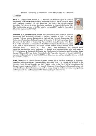 Electrical Engineering: An International Journal (EEIJ) Vol.10, No.1, March 2023
15
AUTHORS
Fajer M. Alelaj (Student Member, IEEE) Awarded with bachelor degree in Electrical
Engineering 2014 from Kuwait University with honor list twice. MSc in Electrical power
from Newcastle University, UK 2020 with (First Class Hons.). She currently working
toward the Ph.D. degree in hybrid distribution transformer in Newcastle University, UK.
Mrs. Alelaj was the recipient of the MSc prize for top ranked PGT student in Electrical &
Electronics engineering 2019/2020.
Mohamed S. A. Dahidah (Senior Member, IEEE) received the Ph.D. degree in electrical
engineering from Multimedia University, Cyberjaya, Malaysia, in 2008. He was an
Assistant Professor with the Department of Electrical and Electronic Engineering, The
University of Nottingham, Malaysia Campus, in November 2012. He is currently a Senior
Lecturer with the School of Engineering, Newcastle University, Newcastle Upon Tyne,
U.K. He has authored or co-authored more than 90 refereed journal and conference papers
in the field of power electronics. His current research interests include modular power
converters, battery charger for EVs, solid state transformers, and advanced power
conversion for renewable energy integration. Dr. Dahidah is the recipient of Frist prize paper award at
IEEE Conference on Sustainable Utilization and Development in Engineering and Technology, Kuala
Lumpur, Malaysia, 2010 and Girling Watson Fellowship Award, the University of Sydney, in 2009. He is
currently the Deputy Editor-in-Chief for IET Power Electronics and has been a regular reviewer for both
IEEE and IET journals.
Haris Patsios (HP) is a Senior Lecturer in power systems with a significant experience in the design,
modelling, and control of power systems including renewables. He is a Co‐ Director and WP leader for the
Supergen Energy Storage Network+, and Work Package Leader for the £5m EPSRC's National Centre for
Energy Systems Integration (CESI). His research focuses on the development of integrated models and
control techniques for flexibility resources such as energy storage in modern networks, working closely
with UK industry and academia on a number of research projects and initiatives.
 