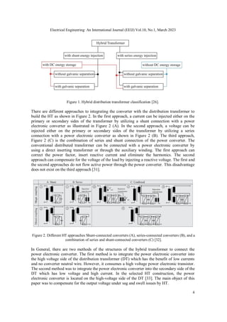 Electrical Engineering: An International Journal (EEIJ) Vol.10, No.1, March 2023
4
Figure 1. Hybrid distribution transformer classification [26].
There are different approaches to integrating the converter with the distribution transformer to
build the HT as shown in Figure 2. In the first approach, a current can be injected either on the
primary or secondary sides of the transformer by utilizing a shunt connection with a power
electronic converter as illustrated in Figure 2 (A). In the second approach, a voltage can be
injected either on the primary or secondary sides of the transformer by utilizing a series
connection with a power electronic converter as shown in Figure 2 (B). The third approach,
Figure 2 (C) is the combination of series and shunt connection of the power converter. The
conventional distributed transformer can be connected with a power electronic converter by
using a direct inserting transformer or through the auxiliary winding. The first approach can
correct the power factor, insert reactive current and eliminate the harmonics. The second
approach can compensate for the voltage of the load by injecting a reactive voltage. The first and
the second approaches do not flow active power through the power converter. This disadvantage
does not exist on the third approach [31].
Figure 2. Different HT approaches Shunt-connected converters (A), series-connected converters (B), and a
combination of series and shunt-connected converters (C) [32].
In General, there are two methods of the structures of the hybrid transformer to connect the
power electronic converter. The first method is to integrate the power electronic converter into
the high voltage side of the distribution transformer (DT) which has the benefit of low currents
and no converter neutral wire. However, it consumes a high voltage power electronic transistor.
The second method was to integrate the power electronic converter into the secondary side of the
DT which has low voltage and high current. In the selected HT construction, the power
electronic converter is located on the high-voltage side of the DT [33]. The main object of this
paper was to compensate for the output voltage under sag and swell issues by HT.
 
