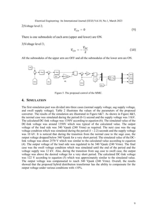 Electrical Engineering: An International Journal (EEIJ) Vol.10, No.1, March 2023
9
2)Voltage level 2;
There is one submodule of each arm (upper and lower) are ON.
3)Voltage level 3;
All the submodules of the upper arm are OFF and all the submodules of the lower arm are ON.
Figure 5. The proposed control of the MMC.
4. SIMULATION
The first simulation part was divided into three cases (normal supply voltage, sag supply voltage,
and swell supply voltage). Table 2 illustrates the values of the parameters of the proposed
converter. The results of the simulation are illustrated in Figure 6&7. As shown in Figure 4&5,
the normal case was simulated during the period (0-1) second and the supply voltage was 11kV.
The calculated DC-link voltage was 1350V according to equation (6). The simulated value of the
DC-link voltage was around 1350V which was typical of the calculated value. The output
voltage of the load side was 340 Vpeak (240 Vrms) as required. The next case was the sag
voltage condition which was simulated during the period (1 - 2.2) seconds and the supply voltage
was 10 kV. It is noticed that during the transition from the normal case to the sage case, the
output voltage dropped below 340 Vpeak for a very short period. The simulated value of the DC-
link voltage was about 2570 V which was similar to the calculated value according to equation
(4). The output voltage of the load side was regulated to be 340 Vpeak (240 Vrms). The final
case was the swell voltage condition which was simulated until the end of the period and the
voltage supply was 12 kV. Also, during the transition from sag case to swell case, the output
voltage was above the desired voltage for a very short period. The calculated DC-link voltage
was 122 V according to equation (5) which was approximately similar to the simulated value.
The output voltage was compensated to reach 340 Vpeak (240 Vrms). Overall, the results
showed that the proposed hybrid distribution transformer has the ability to compensate for the
output voltage under various conditions with ±10%.
 