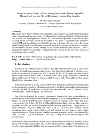 Fuzzy Inventory Model of Deteriorating Items under Power Dependent
Demand and Inventory Level Dependent Holding Cost Function
Dr. Biswaranjan Mandal
Associate Professor of Mathematics, Acharya Jagadish Chandra Bose College,
Abstract:
The present paper deals with the development of a fuzzy inventory model of deteriorating items
under power demand rate and inventory level dependent holding cost function. The deterioration
rate, demand rate, holding cost and unit cost are considered as trapezoidal fuzzy numbers. Both
the crisp model and fuzzy model are developed in this paper. The graded mean integration
method(GM) and signed distance method(SD) are used to defuzzify the total cost of the present
model. Both the models are illustrated by suitable numerical examples and a sensitivity analysis
for the optimal solution towards changes in the system parameters are discussed. Lastly a
graphical presentation is furnished to compare the total costs under the above two mentioned
methods in the fuzzy model.
Key Words: Inventory, deterioration, fuzzy, trapezoidal fuzzy numbers and defuzzify.
Subject classification: AMS Classification No. 90B05
1. Introduction:
In our daily life, deterioration is a common issue. The deterioration or decay is very low for
the items like steel, hardware, glassware where as food items, drugs, radioactive substances have
sufficient deterioration in nature, and so it is harmful for use. We are studying many research
papers where deterioration of items is assumed. In this field, many researchers like Ghare &
Schrader [1], Covert & Philip [2], Ghimai et al[3], Hwang et al[4], Rajoria [5] , Dr Biswaranjan
Mandal[6] are mentioned a few.
In inventory system, it is very common observation that many customers are influenced for
purchasing goods when a large pile of goods are stuck in shelf in a super market. So consumption
rate may vary with the stock level. In view of this, researchers like Levin [7], Datta & Pal[ 8],
Baker et al [9], Tripathi et al [10] are noteworthy.
One of the weakness of the inventory management theory which has a great application in
business sector is the unrealistic or uncertain assumptions of the different parameters. Bellan &
Zadeh [11] first developed the fuzzy set theory in decision making process. After that, many
researchers like Yao & Lee [12], Yao & Chiang [13] introduced fuzzy articles. More and more
progresses are observed regarding development of inventory models from crisp parameters to
fuzzy parameters. Vujosevic [14] and Hsieh et al [15] discussed the inventory models
considering fuzzy sense where ordering cost and holding cost are fuzzy in nature called
trapezoidal numbers. Many inventory models with major parameters as fuzzy are discussed by
Chen [16], Park [17], Kao & Hsu [18 ], Sujit [19 ], Zadeh[ 20] etc for defuzzifying the total
inventory cost.
In view of the above sort of situations and facts, we have studied an order level inventory system
having both crisp and fuzzy models. The constant deterioration rate and power demand rate with
inventory level dependent holding cost is assumed in the present model. Shortages are not
DOI : 10.5121/oraj.2023.10101 1
Operations Research and Applications: An International Journal (ORAJ), Vol.10, No.1, February 2023
Kolkata, West Bengal, India
 