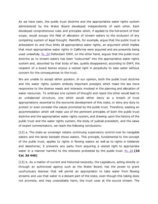 As we have seen, the public trust doctrine and the appropriative water rights system
administered by the Water Board developed independently of each other. Each
developed comprehensive rules and principles which, if applied to the full extent of their
scope, would occupy the field of allocation of stream waters to the exclusion of any
competing system of legal thought. Plaintiffs, for example, argue that the public trust is
antecedent to and thus limits all appropriative water rights, an argument which implies
that most appropriative water rights in California were acquired and are presently being
used unlawfully. fn. 24 Defendant DWP, on the other hand, argues that the public trust
doctrine as to stream waters has been "subsumed" into the appropriative water rights
system and, absorbed by that body of law, quietly disappeared; according to DWP, the
recipient of a board license enjoys a vested right in perpetuity to take water without
concern for the consequences to the trust.
We are unable to accept either position. In our opinion, both the public trust doctrine
and the water rights system embody important precepts which make the law more
responsive to the diverse needs and interests involved in the planning and allocation of
water resources. To embrace one system of thought and reject the other would lead to
an unbalanced structure, one which would either decry as a breach of trust
appropriations essential to the economic development of this state, or deny any duty to
protect or even consider the values promoted by the public trust. Therefore, seeking an
accommodation which will make use of the pertinent principles of both the public trust
doctrine and the appropriative water rights system, and drawing upon the history of the
public trust and the water rights system, the body of judicial precedent, and the views
of expert commentators, we reach the following conclusions:
[12] a. The state as sovereign retains continuing supervisory control over its navigable
waters and the lands beneath those waters. This principle, fundamental to the concept
of the public trust, applies to rights in flowing waters as well as to rights in tidelands
and lakeshores; it prevents any party from acquiring a vested right to appropriate
water in a manner harmful to the interests protected by the public trust. fn. 25 [33
Cal. 3d 446]
[13] b. As a matter of current and historical necessity, the Legislature, acting directly or
through an authorized agency such as the Water Board, has the power to grant
usufructuary licenses that will permit an appropriator to take water from flowing
streams and use that water in a distant part of the state, even though this taking does
not promote, and may unavoidably harm, the trust uses at the source stream. The
 