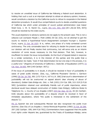 to resolve an unsettled issue of California law following a federal court abstention. A
holding that such a suit is an improper attempt to obtain an advisory opinion, however,
would constitute a decision by the California courts to refuse to cooperate in the federal
abstention procedure. It would thus compel federal courts to decide unsettled questions
of California law which under principles of sound judicial administration (see Kaiser
Steel Corp. v. W. S. Ranch Co., supra, 391 U.S. 593, 594 [20 L.Ed.2d 835, 837])
should be resolved by the state courts.
The usual objections to advisory opinions do not apply to the present case. This is not a
collusive suit (compare People v. Pratt (1866) 30 Cal. 223), nor an attempt to get the
courts to resolve a hypothetical future disagreement (compare Younger v. Superior
Court, supra, 21 Cal. 3d 102). It is, rather, one phase of a hotly contested current
controversy. The only conceivable basis for refusing to decide the present case is that
our decision will not finally resolve that controversy, but will serve only as an interim
resolution of some issues necessary to the final decision. That fact, however, is
insufficient to render the issue nonjusticiable. As the Court of Appeal stated in response
to a similar contention, it is in the interest of the parties and the public that a
determination be made; "even if that determination be but one step in the process, it is
a useful one." (Regents of University of California v. State Bd. of Equalization (1977) 73
Cal. App. 3d 660, 664 [140 Cal.Rptr. 857].)
If the issue of justiciability is in doubt, it should be resolved in favor of justiciability in
cases of great public interest. (See, e.g., California Physicians' Service v. Garrison
(1946) 28 Cal. 2d 790, 801 [172 P.2d 4, 167 A.L.R. 306] [trial court's determination of
justiciability will not be overturned on appeal absent clear showing of abuse of
discretion]; Golden Gate Bridge etc. Dist. v. Felt (1931) 214 Cal. 308, 315-319 [5 P.2d
585] [jurisdiction retained over admittedly friendly suit of public importance, where
dismissal would have delayed construction of Golden Gate Bridge]; California Water &
Telephone Co. v. County of Los Angeles (1967) 253 Cal. App. 2d 16, 26 [61 Cal.Rptr.
618] [doubts about the justiciability of a dispute should be resolved in favor of
immediate adjudication, where "the public is interested in the settlement of the
dispute."].)
FN 15. Spanish law and subsequently Mexican law also recognized the public trust
doctrine. (See City of Los Angeles v. Venice Peninsula Properties (1982) 31 Cal. 3d 288,
297 [182 Cal.Rptr. 599, 644 P.2d 792].) Commentators have suggested that the public
trust rights under Hispanic law, guaranteed by the Treaty of Guadalupe Hidalgo, serve
 