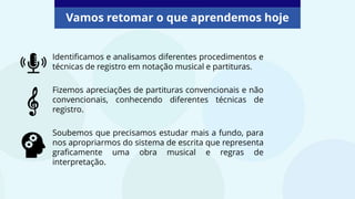 Identificamos e analisamos diferentes procedimentos e
técnicas de registro em notação musical e partituras.
Fizemos apreciações de partituras convencionais e não
convencionais, conhecendo diferentes técnicas de
registro.
Soubemos que precisamos estudar mais a fundo, para
nos apropriarmos do sistema de escrita que representa
graficamente uma obra musical e regras de
interpretação.
Vamos retomar o que aprendemos hoje
 