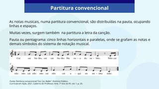 Partitura convencional
Fonte: Partitura convencional “Cai, Cai, Balão”. Domínio Público.
Currículo em Ação, 2021, Caderno do Professor, Arte, 7º Ano do EF, vol. 1, p. 25.
As notas musicais, numa partitura convencional, são distribuídas na pauta, ocupando
linhas e espaços.
Muitas vezes, surgem também na partitura a letra da canção.
Pauta ou pentagrama: cinco linhas horizontais e paralelas, onde se grafam as notas e
demais símbolos do sistema de notação musical.
 