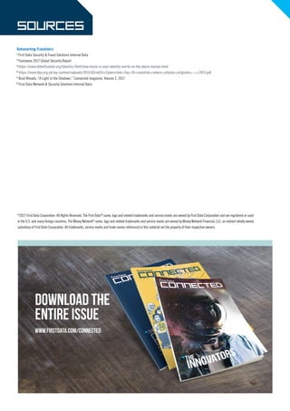Download the
entire issue
www.firstdata.com/connected
Outsmarting Fraudsters
1
First Data Security & Fraud Solutions Internal Data
2
Trustwave 2017 Global Security Report
3
https://www.idtheftcenter.org/Identity-Theft/how-much-is-your-identity-worth-on-the-black-market.html
4
https://www.bba.org.uk/wp-content/uploads/2015/02red24+Cybercrime+Top+10+countries+where+attacks+originate+-++2015.pdf
5
Brad Rhoads, “A Light in the Shadows,” Connected magazine, Volume 2, 2017
6
First Data Network & Security Solutions Internal Data
©
2017 First Data Corporation. All Rights Reserved. The First Data®
name, logo and related trademarks and service marks are owned by First Data Corporation and are registered or used
in the U.S. and many foreign countries. The Money Network®
name, logo and related trademarks and service marks are owned by Money Network Financial, LLC, an indirect wholly owned
subsidiary of First Data Corporation. All trademarks, service marks and trade names referenced in this material are the property of their respective owners.
 