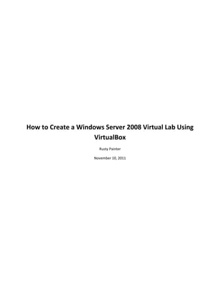 How to Create a Windows Server 2008 Virtual Lab Using
                     VirtualBox
                       Rusty Painter

                     November 10, 2011
 