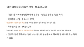 - 어린이용타이레놀현탄액이나 부루펜시럽같은 경우는 성분 차이.
- 타이레놀 시럽 : 4~6시간 간격,
위장장애에 대한 부담이 적은 성분. 하지만 잘 맞지 않아 토하는 아이들이 있음.
- 부루펜시럽 : 6~8시간 간격
소염작용이 있어서 목감기, 인후염 등 염증 동반하는 경우에 효과적임, 장염걸린 아이일 경우 피해야 함.
- 신생아 같은 경우에는 열이 나는 원인이 불분명하여 약효가 잘 나오지 않는 경우
가 있음
어린이용타이레놀현탄액, 부루펜시럽
 