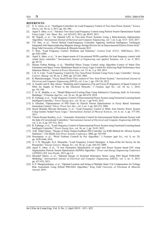  ISSN: 2088-8708
Int J Elec & Comp Eng, Vol. 9, No. 2, April 2019 : 815 - 825
824
REFERENCES
[1] S. A. Azeer, et al., “Intelligent Controllers for Load Frequency Control of Two-Area Power System,” Science
Direct, vol. 50, no. 2, 2017, pp. 301-306.
[2] Aqeel S. Jaber, et al., “Advance Two-Area Load Frequency Control using Particle Swarm Optimization Scaled
Fuzzy Logic,” Adv. Mater. Res., vol. 622-623, 2013, pp. 80-85, 2013.
[3] M. Najeeb, et al., “An Optimal LFC in Two-Area Power Systems Using a Meta-heuristic Optimization
Algorithm,” International Journal of Electrical and Computer Engineering, vol. 7, no. 6, pp. 3217- 3225, 2017.
[4] T.P. Dao, et al., “Novel Hybrid Load-Frequency Controller Applying Artificial Intelligence Techniques
Integrated with Superconducting Magnetic Energy Storage Devices for an Interconnected Electric Power Grid,”
King Fahd University of Petroleum & Minerals Journal 2015.
[5] T. Wen, “Load Frequency Control: Problems and Solutions,” Control Conf. (CCC), 30thChinese, 2011,
pp. 6281-6286.
[6] Aqeel S. Jaber, et al., “A new Improvemrnt of Conventional PI/PD contrllers fot load frequency control with
scaled fuzzy controller,” International Journal of Engineering and Applied Sciences, vol. 2, no. 4, 2015,
pp. 69-74.
[7] Hassan Farhan Rashag, et al., “Modified Direct Torque Control using Algorithm Control of Stator Flux
Estimation and Space Vector Modulation Based on Fuzzy Logic Control for Achieving High Performance from
Induction Motors,” Journal of Power Electronics, vol. 13, no. 3, p. 369, 2013.
[8] I. K. E. Cam, “Load Frequency Control In Two Area Power Systems Using Fuzzy Logic Controller,” Energy
Convers. Manag. vol. 46, no. 2, 2005, pp. 233-243, 2005.
[9] K Manickavasagan, “Fuzzy based Power Flow control of Two Area Power System,” International Journal of
Electrical and Computer Engineering (IJECE), vol. 2, no. 1, pp. 130-136, 2012.
[10] A. Guediri and D. Ben Attous, “Modeling and Comparison of Ip and Fuzzy-Pi Regulators of Speed Control of
Dfim for Supply of Power to the Electrical Network,” J Fundam Appl Sci., vol. 10, no. 1, 2018,
pp. 181-190.
[11] E. A. H. Abdalla, et al., “Model Behaviorof Cooling Plant Using Subtractive Clustering Anfis At University
Buildings,” J Fundam Appl Sci., vol. 10, no. 3S, pp. 665-679, 2018.
[12] R. Farhangi, et al., “Load–frequency Control of Interconnected Power System using Emotional Learning-based
Intelligent Controller,” Power Energy Syst., vol. 36, no. 1, pp.76-83, 2012.
[13] S. Ghoshal, “Optimizations of PID Gains by Particle Swarm Optimizations in Fuzzy Based Automatic
Generation Control,” Electr. Power Syst. Res., vol. 2, no. 3, pp. 203-212, 2004.
[14] Sayed Mojtaba Shirvani Boroujeni, et al., “Load Frequency Control in Multi Area Electric Power System
Using Genetic Scaled Fuzzy Logic,” International Journal of Physical Sciences, vol. 6, no. 3, pp. 377-385,
2011.
[15] Vikram Kumar Kamboj, et al., “Automatic Generation Control for Interconnected Hydro-thermal System with
the help of Conventional Controllers,” International Journal of Electrical and Computer Engineering (IJECE),
vol. 2, no. 4, pp. 547-552, 2012.
[16] R. Farhangi, et al., “Load–frequency Control of Interconnected Power System using Emotional Learning-based
Intelligent Controller,” Power Energy Syst., vol. 36, no. 1, pp. 76-83, 2012.
[17] A.M. Abdel Ghany, “Design of Static Output Feedback PID Controller via ILMI Method for APower System
Stabilizer,” 12th Middle East Power Systems Conference, 2008, pp. 593-599.
[18] Hoseinpoor, et al., “Wind Turbines Controll by Pso Algorithm,” J Fundam Appl Sci., vol. 8, no. 2S,
pp. 3638-3646, 2016.
[19] A. J. H. Shayeghi, H.A. Shayanfar, “Load Frequency Control Strategies: A State-of-the-Art Survey for the
Researcher,” Energy Convers. Manag. Sci., vol. 50, no. 2, pp. 344-353, 2009.
[20] Aqeel S. Jaber, et al., “A new Parameters Identification of single area Power System based LFC using
Segmentation Particle Swarm Optimization (SePSO) Algorithm,” Power and Energy Engineering Conference
(APPEEC) IEE Asia-Pacific, 2013, pp.1-6.
[21] Mouellef Sihem, et al., “Optimal Design of Switched Reluctance Motor using PSO Based FEM-EMC
Modeling,” International Journal of Electrical and Computer Engineering (IJECE), vol. 5, no. 5, 2015,
pp. 427-432, 2015.
[22] S. P. Mangaiyarkarasi, et al., “Optimal Location and Sizing of Multiple Static VAr Compensators for Voltage
Risk Assessment Using Hybrid PSO-GSA Algorithm,” King Fahd University of Petroleum & Minerals
Journal, 2018.
 