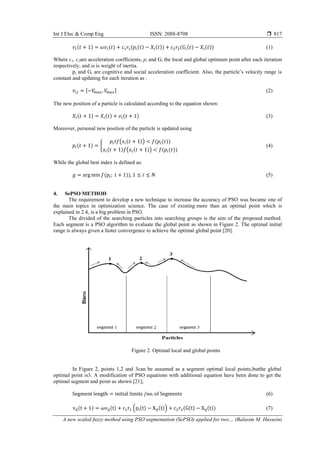Int J Elec & Comp Eng ISSN: 2088-8708 
A new scaled fuzzy method using PSO segmentation (SePSO) applied for two… (Balasim M. Hussein)
817
( ) ( ) ( ( ) ( )) ( ( ) ( )) (1)
Where c1, c2are acceleration coefficients, pi and Gi the local and global optimum point after each iteration
respectively, and ω is weight of inertia.
pi and Gi are cognitive and social acceleration coefficient. Also, the particle’s velocity range is
constant and updating for each iteration as :
[ ] (2)
The new position of a particle is calculated according to the equation shown:
( ) ( ) ( ) (3)
Moreover, personal new position of the particle is updated using
( ) {
( ( )) ( ( ))
( ) ( ( )) ( ( ))
(4)
While the global best index is defined as:
( )) (5)
4. SePSO METHOD
The requirement to develop a new technique to increase the accuracy of PSO was became one of
the main topics in optimization science. The case of existing more than an optimal point which is
explained in 2.4, is a big problem in PSO.
The divided of the searching particles into searching groups is the aim of the proposed method.
Each segment is a PSO algorithm to evaluate the global point as shown in Figure 2. The optimal initial
range is always given a faster convergence to achieve the optimal global point [20].
Figure 2. Optimal local and global points
In Figure 2, points 1,2 and 3can be assumed as a segment optimal local points,butthe global
optimal point is3. A modification of PSO equations with additional equation have been done to get the
optimal segment and point as shown [21];
(6)
( ) ( ) ( ( ) ( )) ( ( ) ( )) (7)
 