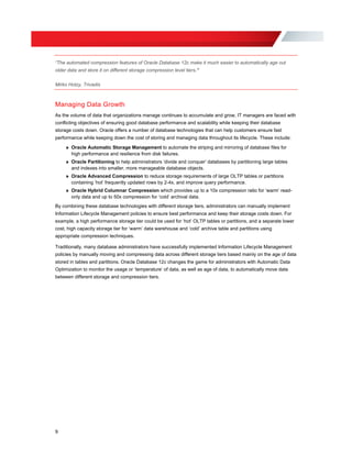 “The automated compression features of Oracle Database 12c make it much easier to automatically age out
older data and store it on different storage compression level tiers.”
Mirko Hotzy, Trivadis
Managing Data Growth
As the volume of data that organizations manage continues to accumulate and grow, IT managers are faced with
conflicting objectives of ensuring good database performance and scalability while keeping their database
storage costs down. Oracle offers a number of database technologies that can help customers ensure fast
performance while keeping down the cost of storing and managing data throughout its lifecycle. These include:
» Oracle Automatic Storage Management to automate the striping and mirroring of database files for
high performance and resilience from disk failures.
» Oracle Partitioning to help administrators ‘divide and conquer‘ databases by partitioning large tables
and indexes into smaller, more manageable database objects.
» Oracle Advanced Compression to reduce storage requirements of large OLTP tables or partitions
containing ‘hot’ frequently updated rows by 2-4x, and improve query performance.
» Oracle Hybrid Columnar Compression which provides up to a 10x compression ratio for ‘warm’ read-
only data and up to 50x compression for ‘cold’ archival data.
By combining these database technologies with different storage tiers, administrators can manually implement
Information Lifecycle Management policies to ensure best performance and keep their storage costs down. For
example, a high performance storage tier could be used for ‘hot’ OLTP tables or partitions, and a separate lower
cost, high capacity storage tier for ‘warm’ data warehouse and ‘cold’ archive table and partitions using
appropriate compression techniques.
Traditionally, many database administrators have successfully implemented Information Lifecycle Management
policies by manually moving and compressing data across different storage tiers based mainly on the age of data
stored in tables and partitions. Oracle Database 12c changes the game for administrators with Automatic Data
Optimization to monitor the usage or ‘temperature’ of data, as well as age of data, to automatically move data
between different storage and compression tiers.
9
 