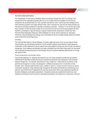 Automatic Data Optimization
The ‘temperature’ of rows stored in database tables and partitions changes over time. For example, rows
inserted from OLTP applications typically start out ‘hot’ as multiple inserts and updates, but over time as
transactions are processed these ‘hot’ rows cool down and become ‘warm’ used for business intelligence and
other read-only purposes. Over longer periods of time, ‘warm’ rows become ‘cold’ and are rarely accessed, but
still require to be easily accessible for reporting or compliance purposes. However, it’s not just the age of data
that’s important, it’s also the activity of data. It’s not uncommon for rows to be continuously updated over time,
therefore a combination of age and activity is required to determine the ‘temperature’ of table rows. New
Automatic Data Optimization features in Oracle Database 12c can be used to implement an automated
Information Lifecycle Management strategy using a Heat Map and server managed storage policies that enable
smart compression and storage tiering.
Heat Map
The new Heat Map feature in Oracle Database 12c tracks usage information at the row and segment levels.
These statistics are automatically maintained, and this enables database administrators to easily gauge the
‘temperature’ of their databases to see at a glance how access patterns change over time and also over different
storage tiers. Once database administrators can better understand how their data is being used, the next logical
step is defining and applying policies to automatically move and compress database objects based on the age
and activity of data.
Smart Compression and Storage Tiering
Using Oracle Database 12c, database administrators can now create declarative policies that use statistics
collected by the Heat Map to define the relevant operations to execute for data compression and movement
between storage tiers. For example, data that hasn’t been updated for ‘x’ days could be moved from a high
performance storage tier to a lower cost storage tier or different compression tier or combination of both.
Similarly, ‘warm’ read-only data that hasn’t been modified or read for ‘y’ months could be moved to an archive
compression storage tier. Policy based storage management will enable administrators to automatically move
data from row format for OLTP applications into columnar format which offers major performance benefits for
Business Intelligence and Analytical applications. Declarative policies are specified at the table level, and
database administrators have the choice of executing automatically in the background or executing on demand.
10
 