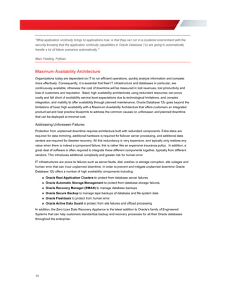 “What application continuity brings to applications now, is that they can run in a clustered environment with the
security knowing that the application continuity capabilities in Oracle Database 12c are going to automatically
handle a lot of failure scenarios automatically.”
Marc Fielding, Pythian
Maximum Availability Architecture
Organizations today are dependent on IT to run efficient operations, quickly analyze information and compete
more effectively. Consequently, it is essential that their IT infrastructure and databases in particular, are
continuously available; otherwise the cost of downtime will be measured in lost revenues, lost productivity and
loss of customers and reputation. Basic high availability architectures using redundant resources can prove
costly and fall short of availability service level expectations due to technological limitations, and complex
integration, and inability to offer availability through planned maintenance. Oracle Database 12c goes beyond the
limitations of basic high availability with a Maximum Availability Architecture that offers customers an integrated
product set and best practice blueprints to address the common causes on unforeseen and planned downtime
that can be deployed at minimal cost.
Addressing Unforeseen Failures
Protection from unplanned downtime requires architecture built with redundant components. Extra disks are
required for data mirroring, additional hardware is required for failover server processing, and additional data
centers are required for disaster recovery. All this redundancy is very expensive, and typically only realizes any
value when there is indeed a component failure; this is rather like an expensive insurance policy. In addition, a
great deal of software is often required to integrate these different components together, typically from different
vendors. This introduces additional complexity and greater risk for human error
IT infrastructures are prone to failures such as server faults, disk crashes or storage corruption, site outages and
human error that can incur unplanned downtime. In order to prevent and mitigate unplanned downtime Oracle
Database 12c offers a number of high availability components including:
» Oracle Real Application Clusters to protect from database server failures
» Oracle Automatic Storage Management to protect from database storage failures.
» Oracle Recovery Manager (RMAN) to manage database backups
» Oracle Secure Backup to manage tape backups of database and file system data
» Oracle Flashback to protect from human error
» Oracle Active Data Guard to protect from site failures and offload processing
In addition, the Zero Loss Data Recovery Appliance is the latest addition to Oracle’s family of Engineered
Systems that can help customers standardize backup and recovery processes for all their Oracle databases
throughout the enterprise.
11
 