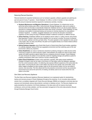 Reducing Planned Downtime
Planned downtime for essential maintenance such as hardware upgrades, software upgrades and patching are
part and parcel of every IT operation. Oracle Database 12c offers a number of solutions to help customers
reduce the amount of planned downtime required for maintenance activities, including:
»	 Hardware Maintenance and Migration Operations to Oracle Database 12c infrastructure can be
performed without taking users offline. Using Automatic Storage Management, disks can be added or
removed online and the data is automatically rebalanced. Database servers can also be easily added or
removed to a clustered database infrastructure while users remain connected. Oracle Database 12c also
introduces cross platform incremental backup and recovery to minimize downtime for cross-platform
hardware migrations. In addition, pluggable databases can minimize the disruption of hardware
migrations via fast unplug and plug of databases between multitenant containers on different servers.
»	 Online Patching of database software can be applied to server nodes in a ‘rolling’ manner using Oracle
Real Application Clusters. Users are simply migrated from one server to another; the server is quiesced
from the cluster, patched, and then put back online. The same operation is then repeated for every server
in the cluster. Also, for many one-off fixes, the patch can be applied directly to an Oracle instance without
shutting the instance down.
»	 Rolling Database Upgrades using Oracle Data Guard or Oracle Active Data Guard enables upgrading
of a standby database, testing of the new (upgraded) environment and then switching users to the new
environment, without any downtime.
»	 Online Redefinition can reduce maintenance downtime by allowing changes to a table structure while
continuing to support an online production system. Administrators can enable end users to issue insert,
update and delete operations against tables that are undergoing structural changes. Oracle Database
12c also introduces the ability to move data files (useful for migrating storage) and partitions (useful for
enabling compression) while users continue to access underlying data.
»	 Edition Based Redefinition enables online application upgrades. With edition-based redefinition,
changes to program code can be made in the privacy of a new edition within the database, separated
from the current production edition. An editioning view exposes different projections of the same table into
each edition, ensuring that the code in each edition only sees its own specific view of the table. Cross
edition triggers propagate the data changes made by the old production edition into the new edition’s
columns, and vice-versa. This then allows both the old production environment and the new production
environment to be used at the same time, for testing, and allows users to be moved online from one
edition to the other.
Zero Data Loss Recovery Appliance
The Zero Data Loss Recovery Appliance (Recovery Appliance) is an engineered system for standardizing
backup and recovery process of Oracle Databases throughout the enterprise. It’s an innovative data protection
solution that is completely integrated with Oracle Recovery Manager (RMAN) and designed to eliminate data loss
exposure and dramatically reduces data protection overhead on database servers. The Recovery Appliance can
easily standardize the protection of all Oracle databases in the data center with its massive cloud-scale
architecture, end-to-end data validation, and fully automated management of the entire data protection lifecycle
through Enterprise Manager Cloud Control.
12
 