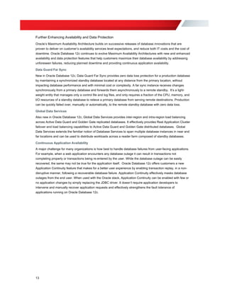 Further Enhancing Availability and Data Protection
Oracle’s Maximum Availability Architecture builds on successive releases of database innovations that are
proven to deliver on customer’s availability services level expectations, and reduce both IT costs and the cost of
downtime. Oracle Database 12c continues to evolve Maximum Availability Architectures with new and enhanced
availability and data protection features that help customers maximize their database availability by addressing
unforeseen failures, reducing planned downtime and providing continuous application availability.
Data Guard Far Sync
New in Oracle Database 12c, Data Guard Far Sync provides zero data loss protection for a production database
by maintaining a synchronized standby database located at any distance from the primary location, without
impacting database performance and with minimal cost or complexity. A far sync instance receives changes
synchronously from a primary database and forwards them asynchronously to a remote standby. It’s a light-
weight entity that manages only a control file and log files, and only requires a fraction of the CPU, memory, and
I/O resources of a standby database to relieve a primary database from serving remote destinations. Production
can be quickly failed over, manually or automatically, to the remote standby database with zero data loss.
Global Data Services
Also new in Oracle Database 12c, Global Data Services provides inter-region and intra-region load balancing
across Active Data Guard and Golden Gate replicated databases. It effectively provides Real Application Cluster
failover and load balancing capabilities to Active Data Guard and Golden Gate distributed databases. Global
Data Services extends the familiar notion of Database Services to span multiple database instances in near and
far locations and can be used to distribute workloads across a reader farm composed of standby databases.
Continuous Application Availability
A major challenge for many organizations is how best to handle database failures from user-facing applications.
For example, when a web application encounters any database outage it can result in transactions not
completing properly or transactions being re-entered by the user. While the database outage can be easily
recovered, the same may not be true for the application itself. Oracle Database 12c offers customers a new
Application Continuity feature that makes for a better user experience by enabling transaction replay, in a non-
disruptive manner, following a recoverable database failure. Application Continuity effectively masks database
outages from the end user. When used with the Oracle stack, Application Continuity can be enabled with few or
no application changes by simply replacing the JDBC driver. It doesn’t require application developers to
intervene and manually recover application requests and effectively strengthens the fault tolerance of
applications running on Oracle Database 12c.
13
 