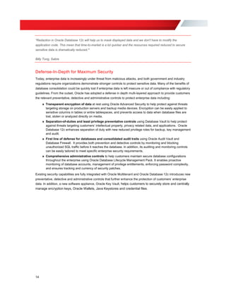 “Redaction in Oracle Database 12c will help us to mask displayed data and we don't have to modify the
application code. This mean that time-to-market is a lot quicker and the resources required reduced to secure
sensitive data is dramatically reduced.”
Billy Tong, Sabre
Defense-In-Depth for Maximum Security
Today, enterprise data is increasingly under threat from malicious attacks, and both government and industry
regulations require organizations demonstrate stronger controls to protect sensitive data. Many of the benefits of
database consolidation could be quickly lost if enterprise data is left insecure or out of compliance with regulatory
guidelines. From the outset, Oracle has adopted a defense in depth multi-layered approach to provide customers
the relevant preventative, detective and administrative controls to protect enterprise data including:
»	 Transparent encryption of data at rest using Oracle Advanced Security to help protect against threats
targeting storage on production servers and backup media devices. Encryption can be easily applied to
sensitive columns in tables or entire tablespaces, and prevents access to data when database files are
lost, stolen or analyzed directly on media.
»	 Separation-of-duties and least privilege preventative controls using Database Vault to help protect
against threats targeting customers’ intellectual property, privacy related data, and applications. Oracle
Database 12c enhances separation of duty with new reduced privilege roles for backup, key management
and audit.
»	 First line of defense for databases and consolidated audit trails using Oracle Audit Vault and
Database Firewall. It provides both prevention and detective controls by monitoring and blocking
unauthorized SQL traffic before it reaches the database. In addition, its auditing and monitoring controls
can be easily tailored to meet specific enterprise security requirements.
»	 Comprehensive administrative controls to help customers maintain secure database configurations
throughout the enterprise using Oracle Database Lifecycle Management Pack. It enables proactive
monitoring of database accounts, management of privilege entitlements, enforcing password complexity,
and ensures tracking and currency of security patches.
Existing security capabilities are fully integrated with Oracle Multitenant and Oracle Database 12c introduces new
preventative, detective and administrative controls that further enhance the protection of customers’ enterprise
data. In addition, a new software appliance, Oracle Key Vault, helps customers to securely store and centrally
manage encryption keys, Oracle Wallets, Java Keystores and credential files.
14
 