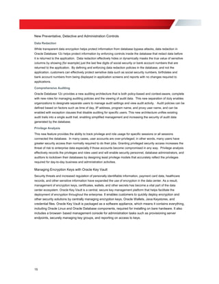 New Preventative, Detective and Administration Controls
Data Redaction
While transparent data encryption helps protect information from database bypass attacks, data redaction in
Oracle Database 12c helps protect information by enforcing controls inside the database that redact data before
it is returned to the application. Data redaction effectively hides or dynamically masks the true value of sensitive
columns by showing (for example) just the last few digits of social security or bank account numbers that are
returned to the application. By defining and enforcing data redaction policies in the database, and not the
application, customers can effectively protect sensitive data such as social security numbers, birthdates and
bank account numbers from being displayed in application screens and reports with no changes required to
applications.
Comprehensive Auditing
Oracle Database 12c provides a new auditing architecture that is both policy-based and context-aware, complete
with new roles for managing auditing policies and the viewing of audit data. This new separation of duty enables
organizations to designate separate users to manage audit settings and view audit activity. Audit policies can be
defined based on factors such as time of day, IP address, program name, and proxy user name, and can be
enabled with exception clauses that disable auditing for specific users. This new architecture unifies existing
audit trails into a single audit trail, enabling simplified management and increasing the security of audit data
generated by the database.
Privilege Analysis
This new feature provides the ability to track privilege and role usage for specific sessions or all sessions
connected the database. In many cases, user accounts are over-privileged; in other words, many users have
greater security access than normally required to do their jobs. Granting privileged security access increases the
threat of risk to enterprise data especially if those accounts become compromised in any way. Privilege analysis
effectively records the privileges and roles used and will enable security personnel, database administrators, and
auditors to lockdown their databases by designing least privilege models that accurately reflect the privileges
required for day-to-day business and administration activities.
Managing Encryption Keys with Oracle Key Vault
Security threats and increased regulation of personally identifiable information, payment card data, healthcare
records, and other sensitive information have expanded the use of encryption in the data center. As a result,
management of encryption keys, certificates, wallets, and other secrets has become a vital part of the data
center ecosystem. Oracle Key Vault is a central, secure key management platform that helps facilitate the
deployment of encryption throughout the enterprise. It enables customers to quickly deploy encryption and
other security solutions by centrally managing encryption keys, Oracle Wallets, Java Keystores, and
credential files. Oracle Key Vault is packaged as a software appliance, which means it contains everything,
including Oracle Linux and Oracle Database components, required for installing on bare hardware. It also
includes a browser- based management console for administration tasks such as provisioning server
endpoints, securely managing key groups, and reporting on access to keys.
15
 