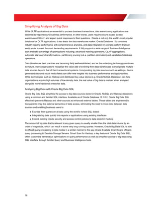Simplifying Analysis of Big Data
While OLTP applications are essential to process business transactions, data warehousing applications are
essential to help measure business performance. In other words, users require secure access to data
warehouses 24 by 7, and expect quick responses to their questions. Oracle is not only the world’s most popular
database for OLTP applications; it also leads the data warehouse market. Oracle Database 12c combines
industry-leading performance with comprehensive analytics, and data integration in a single platform that can
easily scale to meet the most demanding requirements. It fully supports a wide range of Business Intelligence
tools that take advantage of optimizations including; advanced indexing operations, OLAP aggregations,
automatic star query transformations, partitioning pruning (a.k.a. partition elimination) and parallelized database
operations.
Data Warehouse best practices are becoming fairly well-established, and as the underlying technology continues
to mature, many organizations recognize the value-add of evolving their data warehouses to incorporate multiple
data sources beyond that of their transactional systems. Incorporating big data sources such as weblogs, device
generated data and social media feeds can offer new insights into business performance and opportunities.
While technologies such as Hadoop and distributed key value stores (e.g. Oracle NoSQL Database) can help
organizations acquire high volumes of low-density data, the real value of big data is realized when analyzed
alongside more traditional enterprise data.
Analyzing Big Data with Oracle Big Data SQL
Oracle Big Data SQL simplifies the access to big data sources stored in Oracle, NoSQL and Hadoop datastores
using a common and familiar SQL interface. Available as of Oracle Database 12.1.0.2, Oracle Big Data SQL
effectively presents Hadoop and other sources as enhanced external tables. These tables are engineered to
transparently map the external semantics of data access, eliminating the need to move data between data
sources and enabling business users to:
» Express their queries on all data using the world’s richest SQL dialect
» Integrate big data quickly into reports or applications using existing interfaces
» Extend existing Oracle security and access control policies to data stored in Hadoop
The amount of big data that is relevant to any given query is usually smaller than the total data volume by an
order of magnitude, which can result in some very long running queries. However, Oracle Big Data SQL is able
to offload query processing to data nodes in a similar manner to the way Oracle Exadata Smart Scans offloads
query processing to Exadata Storage Servers. Smart Scan for Hadoop, a key feature of Oracle Big Data SQL,
offers customers tremendous optimizations in query performance as well as simplified access to big data using
SQL interface through familiar Query and Business Intelligence tools.
16
 