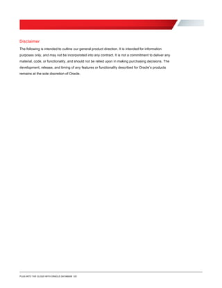 Disclaimer
The following is intended to outline our general product direction. It is intended for information
purposes only, and may not be incorporated into any contract. It is not a commitment to deliver any
material, code, or functionality, and should not be relied upon in making purchasing decisions. The
development, release, and timing of any features or functionality described for Oracle’s products
remains at the sole discretion of Oracle.
PLUG INTO THE CLOUD WITH ORACLE DATABASE 12C
 
